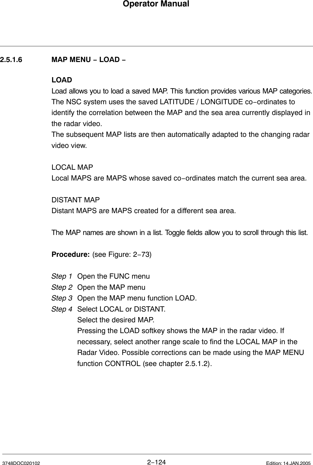 Operator Manual2−1243748DOC020102 Edition: 14.JAN.20052.5.1.6 MAP MENU − LOAD −LOADLoad allows you to load a saved MAP. This function provides various MAP categories.The NSC system uses the saved LATITUDE / LONGITUDE co−ordinates toidentify the correlation between the MAP and the sea area currently displayed inthe radar video. The subsequent MAP lists are then automatically adapted to the changing radarvideo view. LOCAL MAPLocal MAPS are MAPS whose saved co−ordinates match the current sea area. DISTANT MAPDistant MAPS are MAPS created for a different sea area.The MAP names are shown in a list. Toggle fields allow you to scroll through this list.Procedure: (see Figure: 2−73)Step 1 Open the FUNC menu Step 2 Open the MAP menuStep 3 Open the MAP menu function LOAD.Step 4 Select LOCAL or DISTANT.Select the desired MAP.Pressing the LOAD softkey shows the MAP in the radar video. If necessary, select another range scale to find the LOCAL MAP in the Radar Video. Possible corrections can be made using the MAP MENU function CONTROL (see chapter 2.5.1.2). 