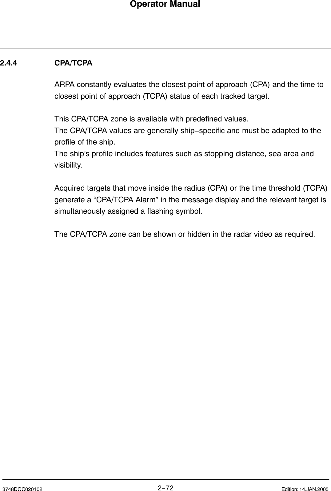 Operator Manual2−723748DOC020102 Edition: 14.JAN.20052.4.4 CPA/TCPAARPA constantly evaluates the closest point of approach (CPA) and the time toclosest point of approach (TCPA) status of each tracked target.This CPA/TCPA zone is available with predefined values. The CPA/TCPA values are generally ship−specific and must be adapted to theprofile of the ship.The ship’s profile includes features such as stopping distance, sea area andvisibility.Acquired targets that move inside the radius (CPA) or the time threshold (TCPA)generate a “CPA/TCPA Alarm” in the message display and the relevant target issimultaneously assigned a flashing symbol. The CPA/TCPA zone can be shown or hidden in the radar video as required.