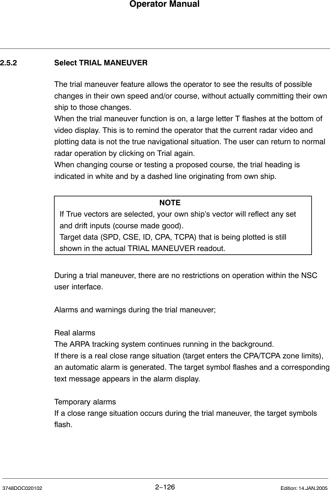 Operator Manual2−1263748DOC020102 Edition: 14.JAN.20052.5.2 Select TRIAL MANEUVERThe trial maneuver feature allows the operator to see the results of possiblechanges in their own speed and/or course, without actually committing their ownship to those changes.When the trial maneuver function is on, a large letter T flashes at the bottom ofvideo display. This is to remind the operator that the current radar video andplotting data is not the true navigational situation. The user can return to normalradar operation by clicking on Trial again.When changing course or testing a proposed course, the trial heading isindicated in white and by a dashed line originating from own ship.NOTEIf True vectors are selected, your own ship’s vector will reflect any set and drift inputs (course made good).Target data (SPD, CSE, ID, CPA, TCPA) that is being plotted is still shown in the actual TRIAL MANEUVER readout.During a trial maneuver, there are no restrictions on operation within the NSCuser interface.Alarms and warnings during the trial maneuver;Real alarmsThe ARPA tracking system continues running in the background. If there is a real close range situation (target enters the CPA/TCPA zone limits),an automatic alarm is generated. The target symbol flashes and a correspondingtext message appears in the alarm display.Temporary alarmsIf a close range situation occurs during the trial maneuver, the target symbolsflash.