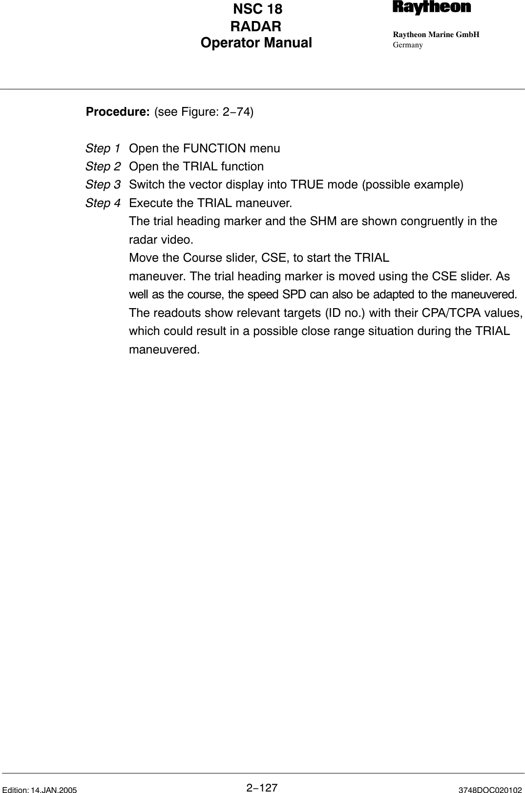 Operator Manual Raytheon Marine GmbHGermanyRNSC 18RADAR2−127 3748DOC020102Edition: 14.JAN.2005Procedure: (see Figure: 2−74)Step 1 Open the FUNCTION menuStep 2 Open the TRIAL functionStep 3  Switch the vector display into TRUE mode (possible example)Step 4  Execute the TRIAL maneuver.The trial heading marker and the SHM are shown congruently in the radar video. Move the Course slider, CSE, to start the TRIALmaneuver. The trial heading marker is moved using the CSE slider. As well as the course, the speed SPD can also be adapted to the maneuvered.The readouts show relevant targets (ID no.) with their CPA/TCPA values,which could result in a possible close range situation during the TRIAL maneuvered.