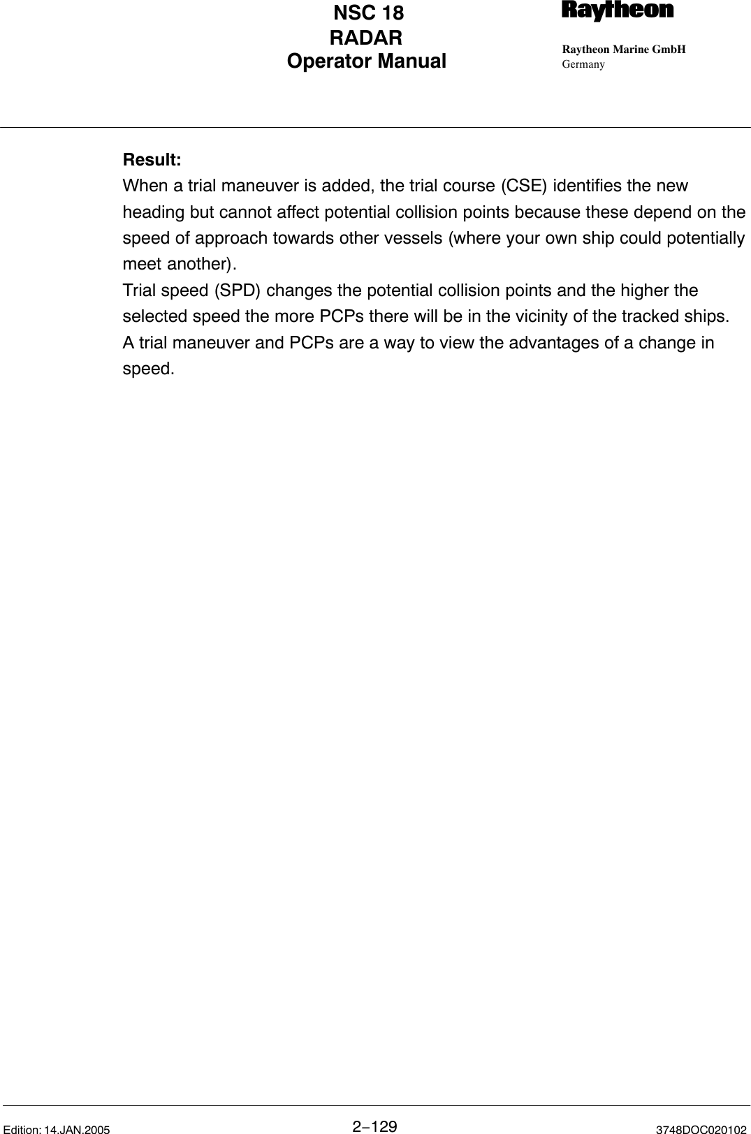 Operator Manual Raytheon Marine GmbHGermanyRNSC 18RADAR2−129 3748DOC020102Edition: 14.JAN.2005Result:When a trial maneuver is added, the trial course (CSE) identifies the newheading but cannot affect potential collision points because these depend on thespeed of approach towards other vessels (where your own ship could potentiallymeet another).Trial speed (SPD) changes the potential collision points and the higher theselected speed the more PCPs there will be in the vicinity of the tracked ships.A trial maneuver and PCPs are a way to view the advantages of a change inspeed.