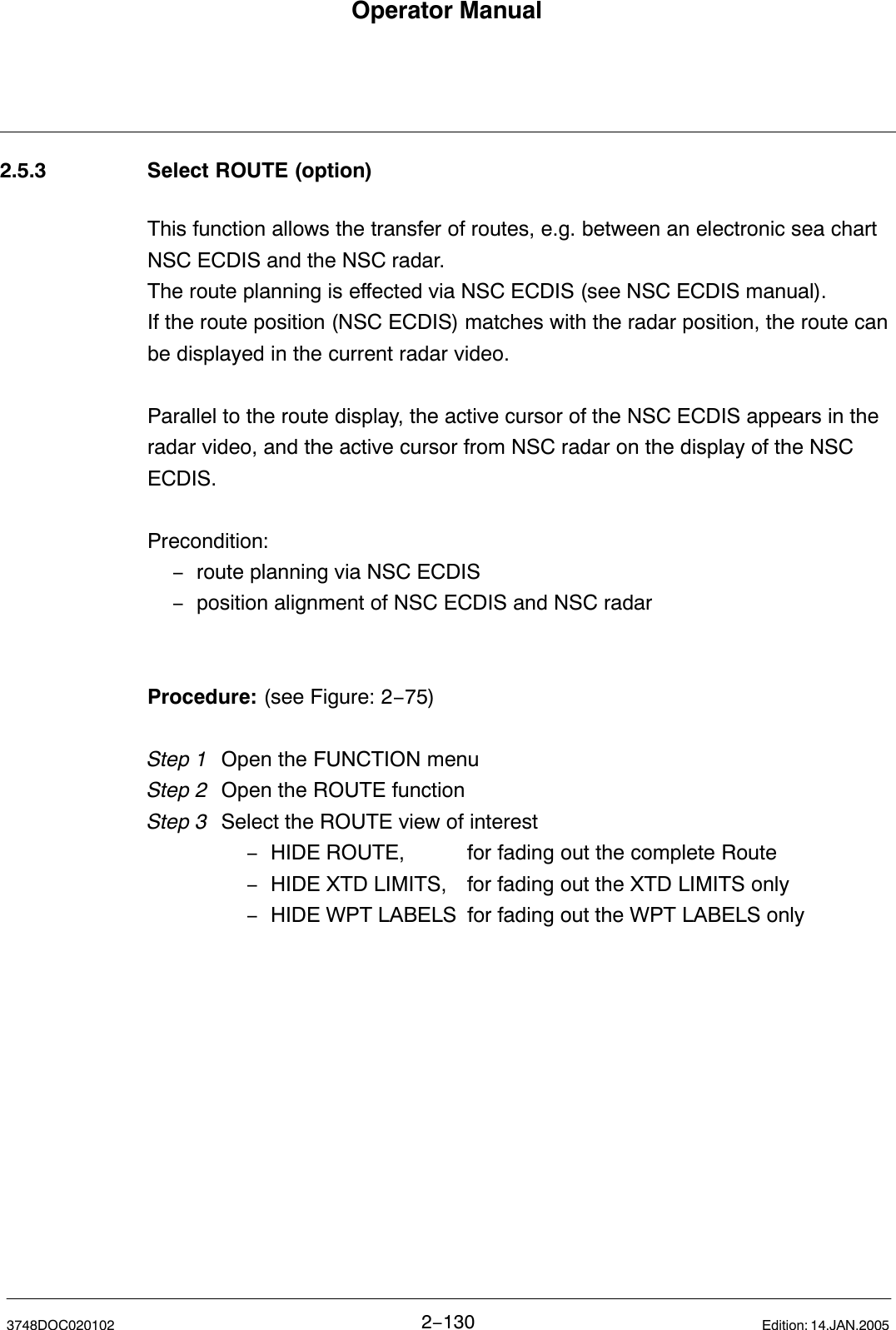 Operator Manual2−1303748DOC020102 Edition: 14.JAN.20052.5.3 Select ROUTE (option)This function allows the transfer of routes, e.g. between an electronic sea chartNSC ECDIS and the NSC radar.The route planning is effected via NSC ECDIS (see NSC ECDIS manual).If the route position (NSC ECDIS) matches with the radar position, the route canbe displayed in the current radar video.Parallel to the route display, the active cursor of the NSC ECDIS appears in theradar video, and the active cursor from NSC radar on the display of the NSCECDIS.Precondition:−route planning via NSC ECDIS−position alignment of NSC ECDIS and NSC radarProcedure: (see Figure: 2−75) Step 1 Open the FUNCTION menuStep 2 Open the ROUTE functionStep 3  Select the ROUTE view of interest−HIDE ROUTE, for fading out the complete Route−HIDE XTD LIMITS, for fading out the XTD LIMITS only−HIDE WPT LABELS for fading out the WPT LABELS only