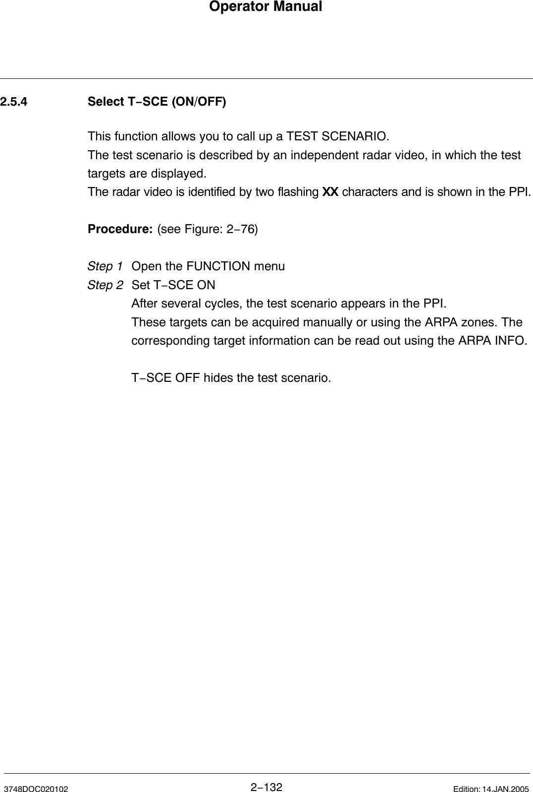 Operator Manual2−1323748DOC020102 Edition: 14.JAN.20052.5.4 Select T−SCE (ON/OFF)This function allows you to call up a TEST SCENARIO. The test scenario is described by an independent radar video, in which the testtargets are displayed.The radar video is identified by two flashing XX characters and is shown in the PPI.Procedure: (see Figure: 2−76)Step 1 Open the FUNCTION menuStep 2 Set T−SCE ONAfter several cycles, the test scenario appears in the PPI.These targets can be acquired manually or using the ARPA zones. The corresponding target information can be read out using the ARPA INFO.T−SCE OFF hides the test scenario.