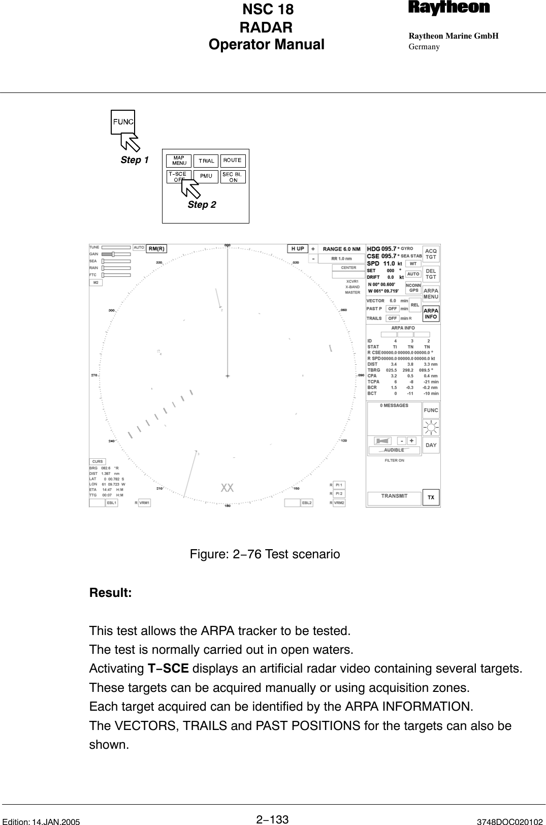 Operator Manual Raytheon Marine GmbHGermanyRNSC 18RADAR2−133 3748DOC020102Edition: 14.JAN.2005Figure: 2−76 Test scenarioStep 1Step 2Result:This test allows the ARPA tracker to be tested.The test is normally carried out in open waters. Activating T−SCE displays an artificial radar video containing several targets.These targets can be acquired manually or using acquisition zones. Each target acquired can be identified by the ARPA INFORMATION. The VECTORS, TRAILS and PAST POSITIONS for the targets can also beshown.