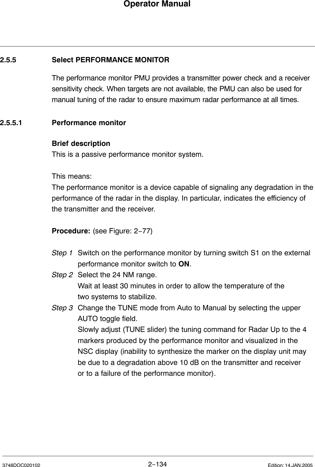 Operator Manual2−1343748DOC020102 Edition: 14.JAN.20052.5.5 Select PERFORMANCE MONITOR The performance monitor PMU provides a transmitter power check and a receiversensitivity check. When targets are not available, the PMU can also be used formanual tuning of the radar to ensure maximum radar performance at all times. 2.5.5.1 Performance monitorBrief descriptionThis is a passive performance monitor system.This means: The performance monitor is a device capable of signaling any degradation in theperformance of the radar in the display. In particular, indicates the efficiency ofthe transmitter and the receiver.Procedure: (see Figure: 2−77) Step 1 Switch on the performance monitor by turning switch S1 on the external performance monitor switch to ON.Step 2 Select the 24 NM range. Wait at least 30 minutes in order to allow the temperature of the two systems to stabilize.Step 3 Change the TUNE mode from Auto to Manual by selecting the upper AUTO toggle field.Slowly adjust (TUNE slider) the tuning command for Radar Up to the 4 markers produced by the performance monitor and visualized in the NSC display (inability to synthesize the marker on the display unit may be due to a degradation above 10 dB on the transmitter and receiver or to a failure of the performance monitor).