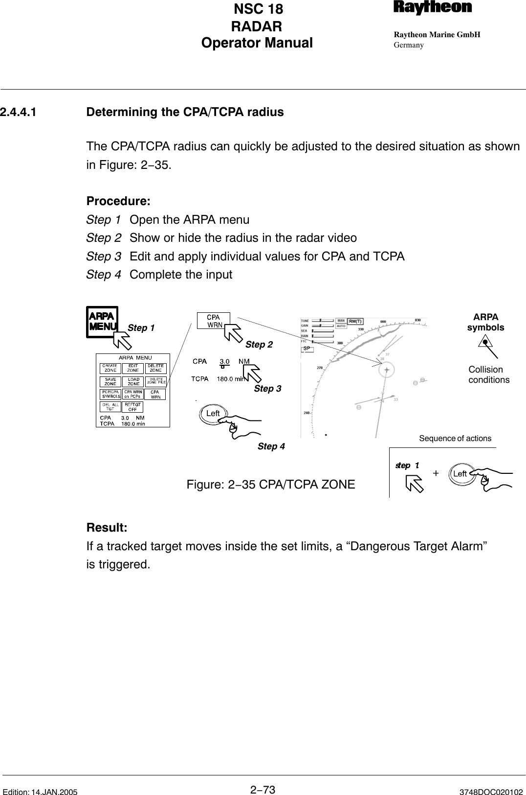 Operator Manual Raytheon Marine GmbHGermanyRNSC 18RADAR2−73 3748DOC020102Edition: 14.JAN.20052.4.4.1 Determining the CPA/TCPA radiusThe CPA/TCPA radius can quickly be adjusted to the desired situation as shownin Figure: 2−35.Procedure:Step 1 Open the ARPA menu  Step 2  Show or hide the radius in the radar videoStep 3  Edit and apply individual values for CPA and TCPA Step 4  Complete the input Step 1Figure: 2−35 CPA/TCPA ZONEStep 3Step 2LeftStep 4ARPAsymbolsCollisionconditionsSequence of actionsResult:If a tracked target moves inside the set limits, a “Dangerous Target Alarm” is triggered.