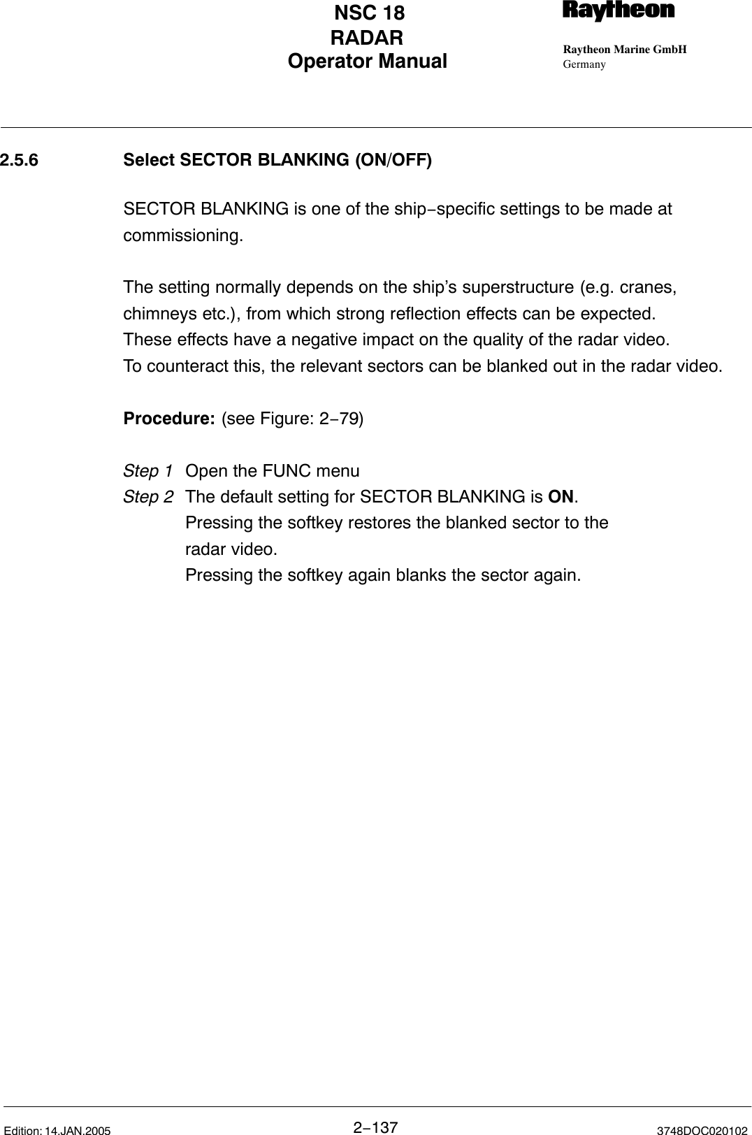 Operator Manual Raytheon Marine GmbHGermanyRNSC 18RADAR2−137 3748DOC020102Edition: 14.JAN.20052.5.6 Select SECTOR BLANKING (ON/OFF)SECTOR BLANKING is one of the ship−specific settings to be made atcommissioning.The setting normally depends on the ship’s superstructure (e.g. cranes,chimneys etc.), from which strong reflection effects can be expected.These effects have a negative impact on the quality of the radar video.To counteract this, the relevant sectors can be blanked out in the radar video. Procedure: (see Figure: 2−79)Step 1 Open the FUNC menuStep 2 The default setting for SECTOR BLANKING is ON.Pressing the softkey restores the blanked sector to the radar video. Pressing the softkey again blanks the sector again.