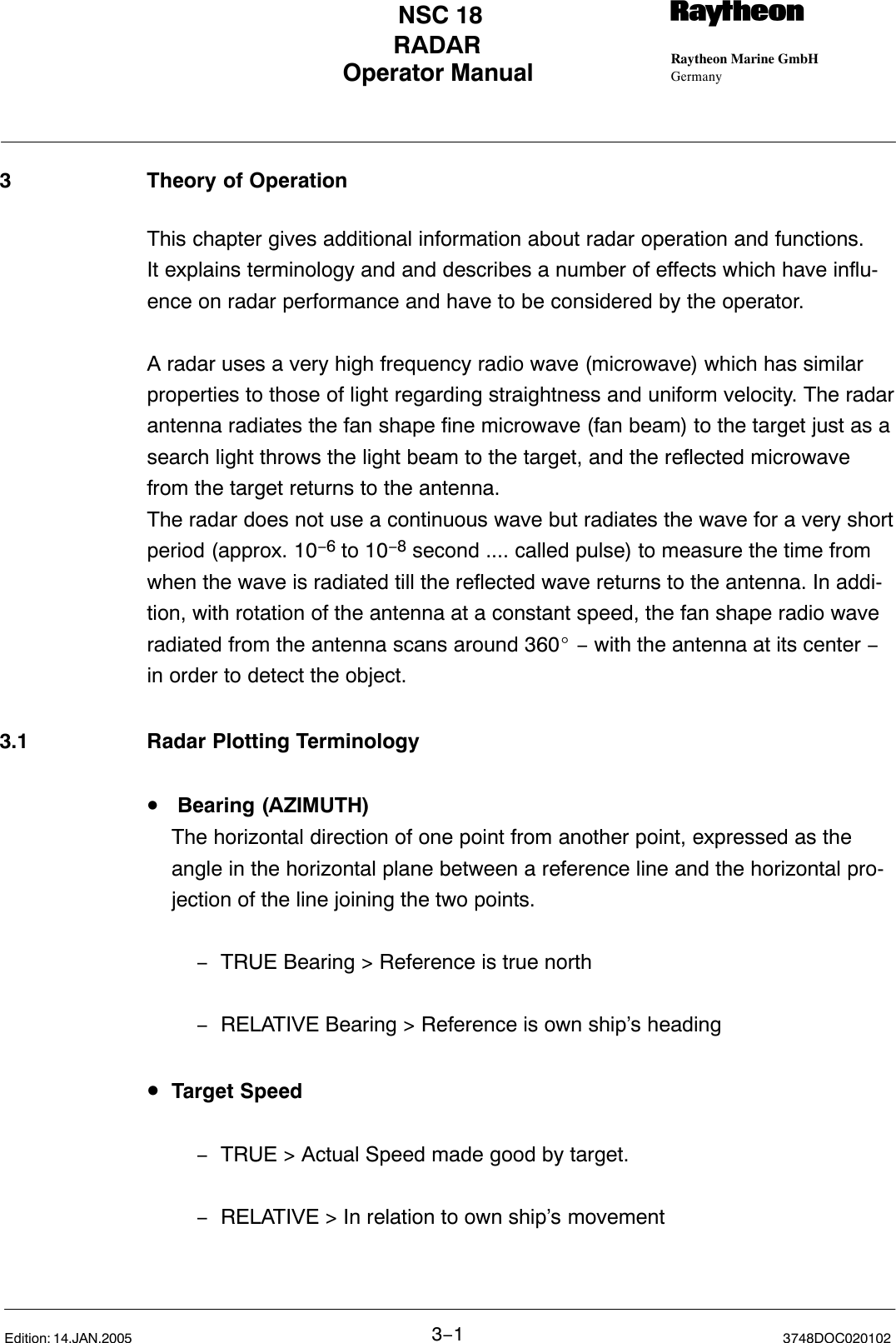 Operator Manual Raytheon Marine GmbHGermanyRNSC 18RADAR3−13748DOC020102Edition: 14.JAN.20053 Theory of OperationThis chapter gives additional information about radar operation and functions.It explains terminology and and describes a number of effects which have influ-ence on radar performance and have to be considered by the operator. A radar uses a very high frequency radio wave (microwave) which has similarproperties to those of light regarding straightness and uniform velocity. The radarantenna radiates the fan shape fine microwave (fan beam) to the target just as asearch light throws the light beam to the target, and the reflected microwavefrom the target returns to the antenna. The radar does not use a continuous wave but radiates the wave for a very shortperiod (approx. 10−6 to 10−8 second .... called pulse) to measure the time fromwhen the wave is radiated till the reflected wave returns to the antenna. In addi-tion, with rotation of the antenna at a constant speed, the fan shape radio waveradiated from the antenna scans around 360_ − with the antenna at its center −in order to detect the object.3.1 Radar Plotting Terminology• Bearing (AZIMUTH)The horizontal direction of one point from another point, expressed as theangle in the horizontal plane between a reference line and the horizontal pro-jection of the line joining the two points.−TRUE Bearing &gt; Reference is true north−RELATIVE Bearing &gt; Reference is own ship’s heading•Target Speed−TRUE &gt; Actual Speed made good by target.−RELATIVE &gt; In relation to own ship’s movement