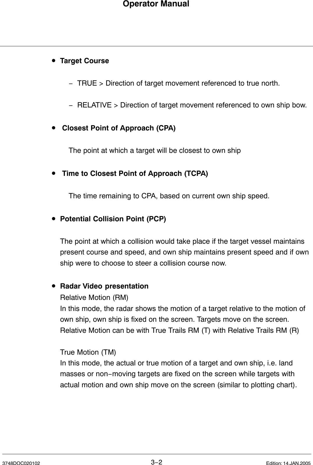 Operator Manual3−23748DOC020102 Edition: 14.JAN.2005•Target Course−TRUE &gt; Direction of target movement referenced to true north.−RELATIVE &gt; Direction of target movement referenced to own ship bow.• Closest Point of Approach (CPA)The point at which a target will be closest to own ship• Time to Closest Point of Approach (TCPA)The time remaining to CPA, based on current own ship speed.•Potential Collision Point (PCP)The point at which a collision would take place if the target vessel maintainspresent course and speed, and own ship maintains present speed and if ownship were to choose to steer a collision course now. •Radar Video presentationRelative Motion (RM) In this mode, the radar shows the motion of a target relative to the motion of own ship, own ship is fixed on the screen. Targets move on the screen.Relative Motion can be with True Trails RM (T) with Relative Trails RM (R)True Motion (TM) In this mode, the actual or true motion of a target and own ship, i.e. landmasses or non−moving targets are fixed on the screen while targets withactual motion and own ship move on the screen (similar to plotting chart).