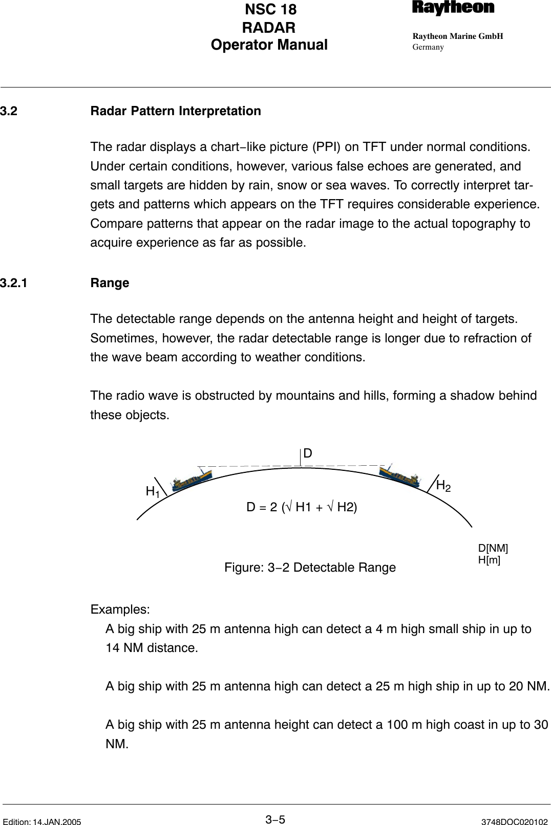 Operator Manual Raytheon Marine GmbHGermanyRNSC 18RADAR3−53748DOC020102Edition: 14.JAN.20053.2 Radar Pattern InterpretationThe radar displays a chart−like picture (PPI) on TFT under normal conditions.Under certain conditions, however, various false echoes are generated, andsmall targets are hidden by rain, snow or sea waves. To correctly interpret tar-gets and patterns which appears on the TFT requires considerable experience.Compare patterns that appear on the radar image to the actual topography toacquire experience as far as possible.3.2.1 RangeThe detectable range depends on the antenna height and height of targets.Sometimes, however, the radar detectable range is longer due to refraction ofthe wave beam according to weather conditions.The radio wave is obstructed by mountains and hills, forming a shadow behindthese objects.D = 2 (√ H1 + √ H2)H1H2DFigure: 3−2 Detectable RangeD[NM]H[m]Examples:A big ship with 25 m antenna high can detect a 4 m high small ship in up to 14 NM distance.A big ship with 25 m antenna high can detect a 25 m high ship in up to 20 NM.A big ship with 25 m antenna height can detect a 100 m high coast in up to 30NM.