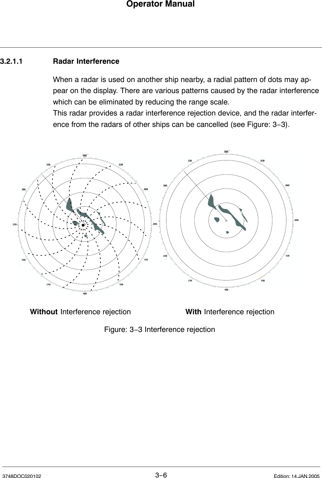 Without Interference rejection With Interference rejectionFigure: 3−3 Interference rejectionOperator Manual3−63748DOC020102 Edition: 14.JAN.20053.2.1.1 Radar InterferenceWhen a radar is used on another ship nearby, a radial pattern of dots may ap-pear on the display. There are various patterns caused by the radar interference which can be eliminated by reducing the range scale. This radar provides a radar interference rejection device, and the radar interfer-ence from the radars of other ships can be cancelled (see Figure: 3−3).