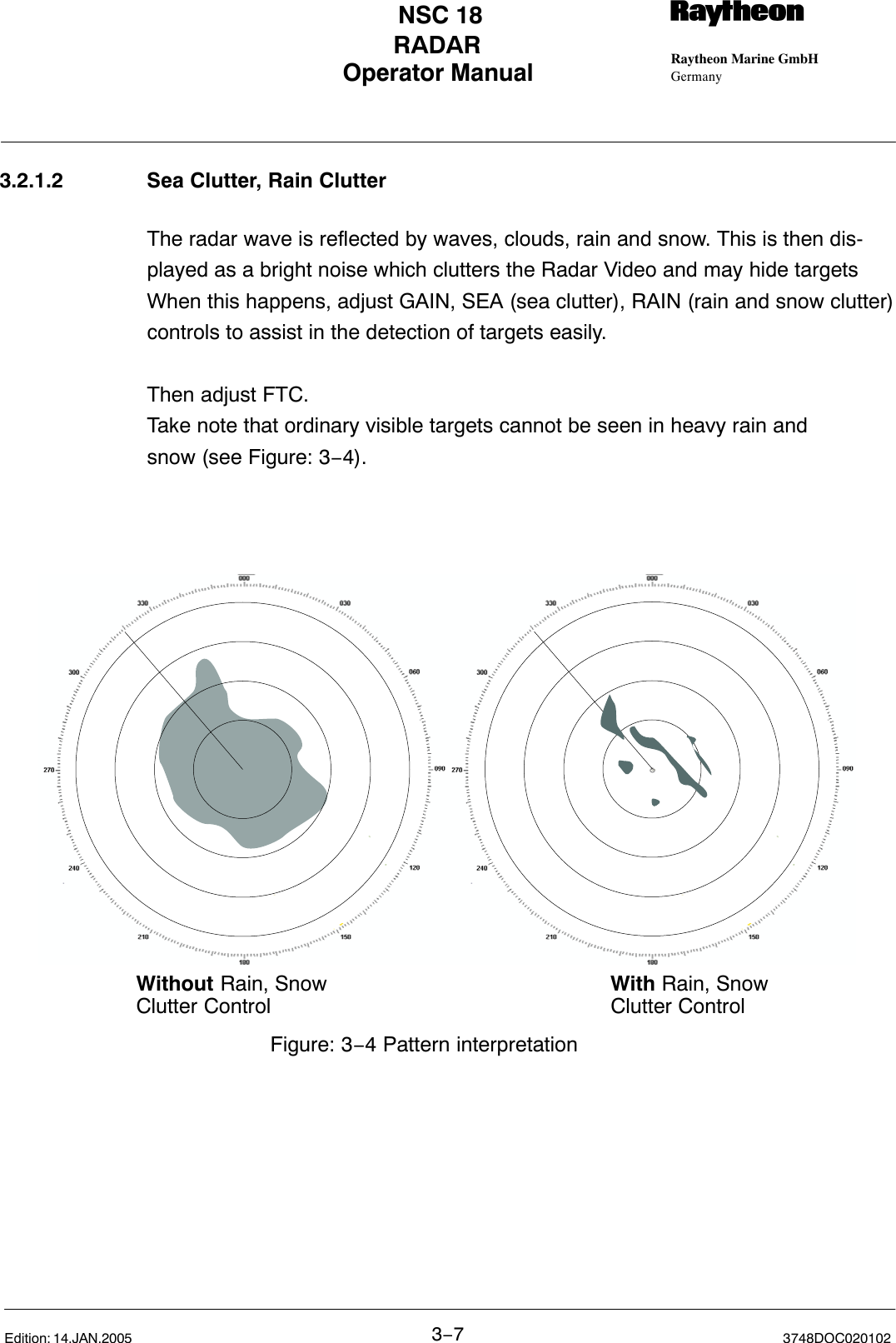 Operator Manual Raytheon Marine GmbHGermanyRNSC 18RADAR3−73748DOC020102Edition: 14.JAN.20053.2.1.2 Sea Clutter, Rain ClutterThe radar wave is reflected by waves, clouds, rain and snow. This is then dis-played as a bright noise which clutters the Radar Video and may hide targetsWhen this happens, adjust GAIN, SEA (sea clutter), RAIN (rain and snow clutter)controls to assist in the detection of targets easily.Then adjust FTC.Take note that ordinary visible targets cannot be seen in heavy rain and snow (see Figure: 3−4).Without Rain, SnowClutter Control With Rain, Snow Clutter ControlFigure: 3−4 Pattern interpretation