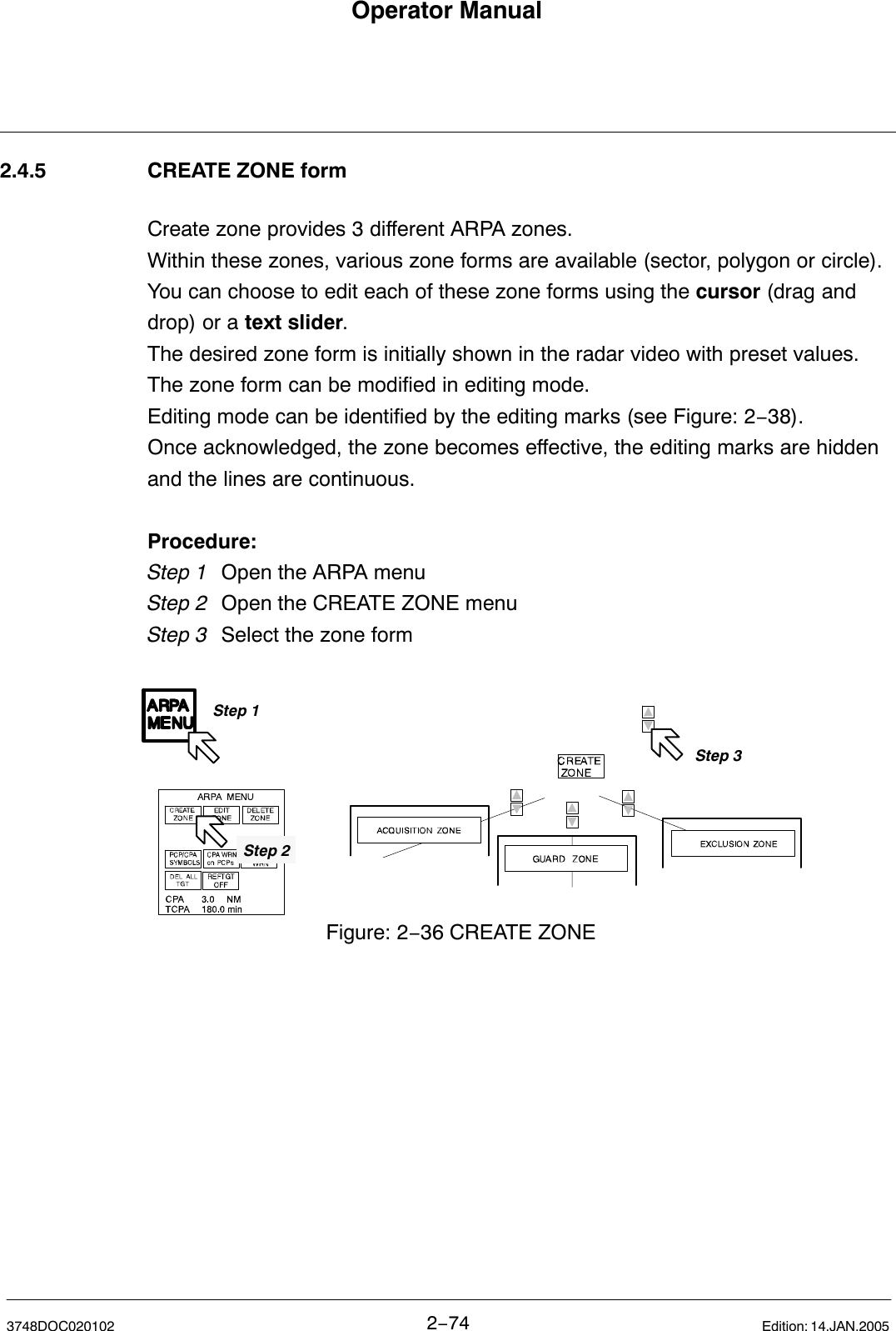 Operator Manual2−743748DOC020102 Edition: 14.JAN.20052.4.5 CREATE ZONE formCreate zone provides 3 different ARPA zones. Within these zones, various zone forms are available (sector, polygon or circle).You can choose to edit each of these zone forms using the cursor (drag anddrop) or a text slider.The desired zone form is initially shown in the radar video with preset values.The zone form can be modified in editing mode.Editing mode can be identified by the editing marks (see Figure: 2−38). Once acknowledged, the zone becomes effective, the editing marks are hiddenand the lines are continuous.Procedure:Step 1 Open the ARPA menu Step 2 Open the CREATE ZONE menuStep 3  Select the zone formStep 1Step 3Figure: 2−36 CREATE ZONEStep 2