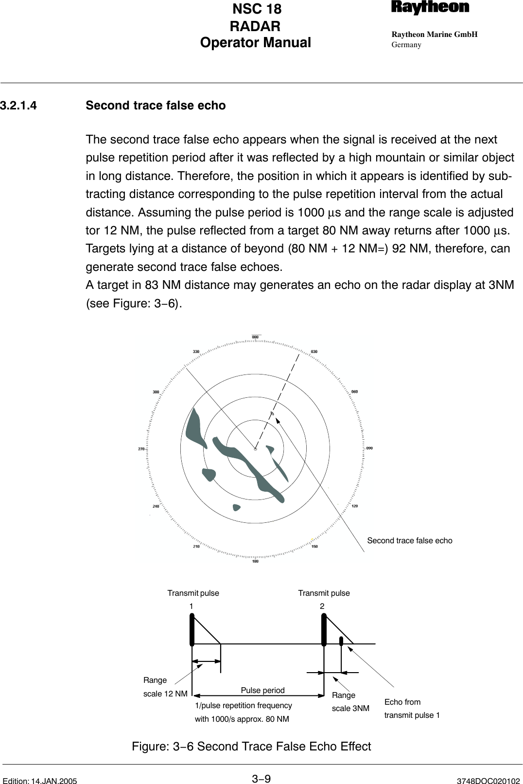 Operator Manual Raytheon Marine GmbHGermanyRNSC 18RADAR3−93748DOC020102Edition: 14.JAN.20053.2.1.4 Second trace false echoThe second trace false echo appears when the signal is received at the nextpulse repetition period after it was reflected by a high mountain or similar objectin long distance. Therefore, the position in which it appears is identified by sub-tracting distance corresponding to the pulse repetition interval from the actualdistance. Assuming the pulse period is 1000 µs and the range scale is adjustedtor 12 NM, the pulse reflected from a target 80 NM away returns after 1000 µs.Targets lying at a distance of beyond (80 NM + 12 NM=) 92 NM, therefore, cangenerate second trace false echoes.A target in 83 NM distance may generates an echo on the radar display at 3NM(see Figure: 3−6).Transmit pulse          1Transmit pulse          2Echo from transmit pulse 1Range scale 3NMPulse period1/pulse repetition frequencywith 1000/s approx. 80 NMSecond trace false echoRange scale 12 NMFigure: 3−6 Second Trace False Echo Effect