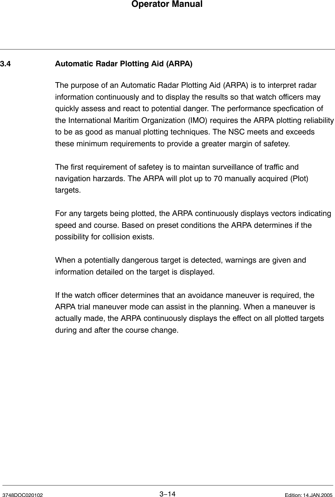 Operator Manual3−143748DOC020102 Edition: 14.JAN.20053.4 Automatic Radar Plotting Aid (ARPA)The purpose of an Automatic Radar Plotting Aid (ARPA) is to interpret radarinformation continuously and to display the results so that watch officers mayquickly assess and react to potential danger. The performance specfication ofthe International Maritim Organization (IMO) requires the ARPA plotting reliabilityto be as good as manual plotting techniques. The NSC meets and exceedsthese minimum requirements to provide a greater margin of safetey. The first requirement of safetey is to maintan surveillance of traffic andnavigation harzards. The ARPA will plot up to 70 manually acquired (Plot)targets.For any targets being plotted, the ARPA continuously displays vectors indicatingspeed and course. Based on preset conditions the ARPA determines if thepossibility for collision exists.When a potentially dangerous target is detected, warnings are given andinformation detailed on the target is displayed.If the watch officer determines that an avoidance maneuver is required, theARPA trial maneuver mode can assist in the planning. When a maneuver isactually made, the ARPA continuously displays the effect on all plotted targetsduring and after the course change. 