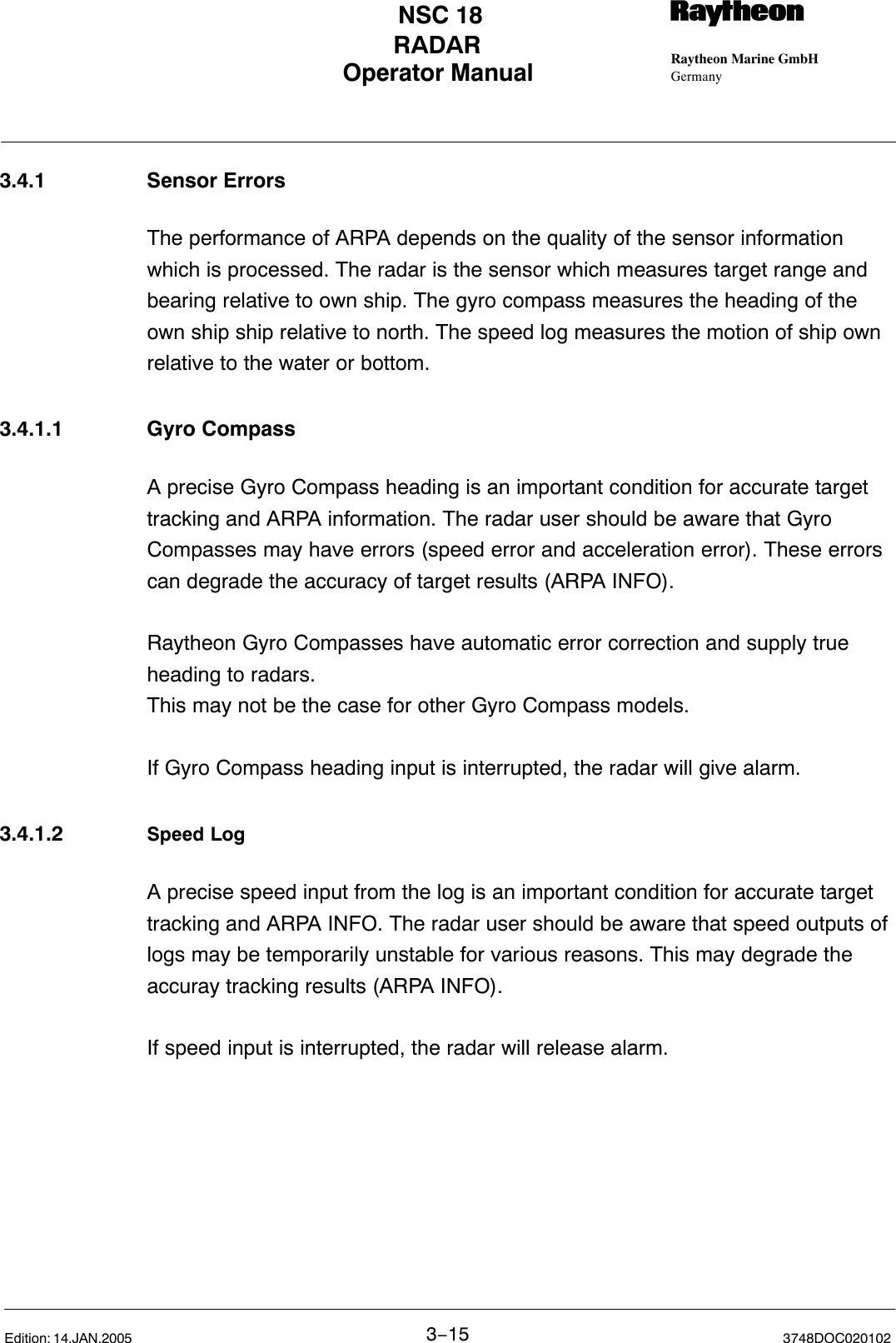 Operator Manual Raytheon Marine GmbHGermanyRNSC 18RADAR3−15 3748DOC020102Edition: 14.JAN.20053.4.1 Sensor ErrorsThe performance of ARPA depends on the quality of the sensor informationwhich is processed. The radar is the sensor which measures target range andbearing relative to own ship. The gyro compass measures the heading of theown ship ship relative to north. The speed log measures the motion of ship own relative to the water or bottom.3.4.1.1 Gyro CompassA precise Gyro Compass heading is an important condition for accurate targettracking and ARPA information. The radar user should be aware that GyroCompasses may have errors (speed error and acceleration error). These errorscan degrade the accuracy of target results (ARPA INFO).Raytheon Gyro Compasses have automatic error correction and supply trueheading to radars. This may not be the case for other Gyro Compass models.If Gyro Compass heading input is interrupted, the radar will give alarm.3.4.1.2 Speed LogA precise speed input from the log is an important condition for accurate targettracking and ARPA INFO. The radar user should be aware that speed outputs oflogs may be temporarily unstable for various reasons. This may degrade theaccuray tracking results (ARPA INFO).If speed input is interrupted, the radar will release alarm.