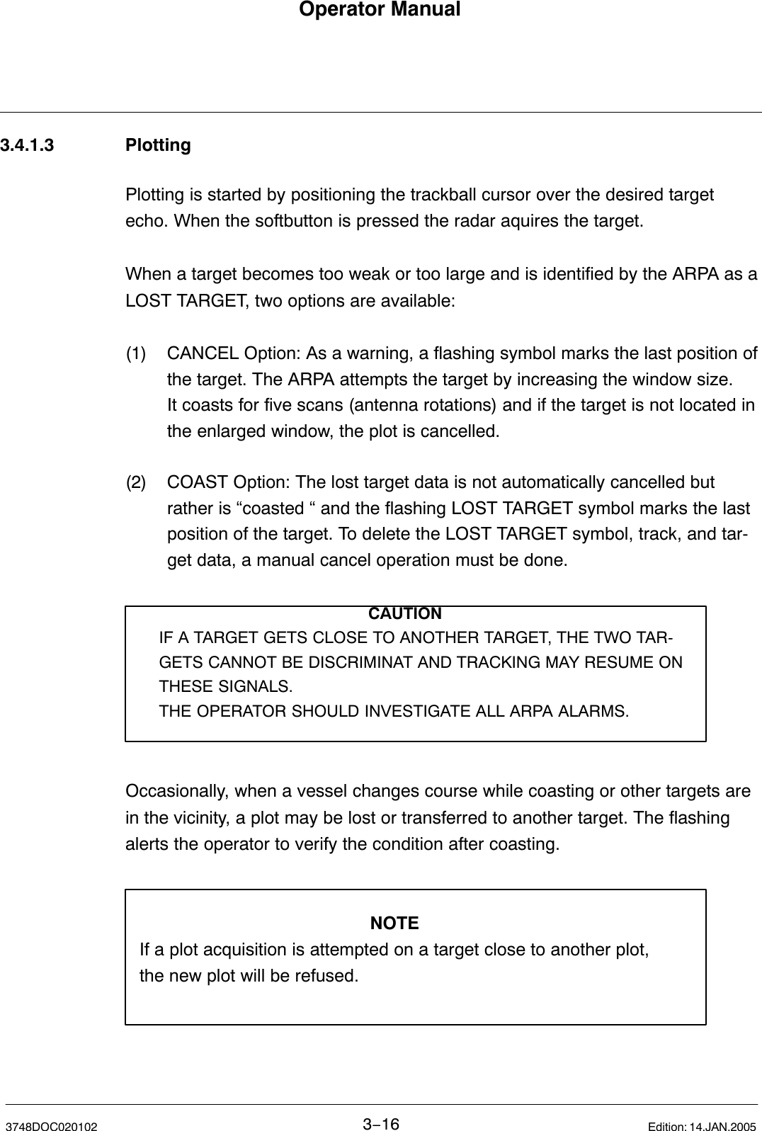 Operator Manual3−163748DOC020102 Edition: 14.JAN.20053.4.1.3 PlottingPlotting is started by positioning the trackball cursor over the desired targetecho. When the softbutton is pressed the radar aquires the target. When a target becomes too weak or too large and is identified by the ARPA as aLOST TARGET, two options are available:(1) CANCEL Option: As a warning, a flashing symbol marks the last position ofthe target. The ARPA attempts the target by increasing the window size.It coasts for five scans (antenna rotations) and if the target is not located inthe enlarged window, the plot is cancelled.(2) COAST Option: The lost target data is not automatically cancelled butrather is “coasted “ and the flashing LOST TARGET symbol marks the lastposition of the target. To delete the LOST TARGET symbol, track, and tar-get data, a manual cancel operation must be done.CAUTIONIF A TARGET GETS CLOSE TO ANOTHER TARGET, THE TWO TAR-GETS CANNOT BE DISCRIMINAT AND TRACKING MAY RESUME ONTHESE SIGNALS. THE OPERATOR SHOULD INVESTIGATE ALL ARPA ALARMS.Occasionally, when a vessel changes course while coasting or other targets arein the vicinity, a plot may be lost or transferred to another target. The flashingalerts the operator to verify the condition after coasting.NOTEIf a plot acquisition is attempted on a target close to another plot,the new plot will be refused.  