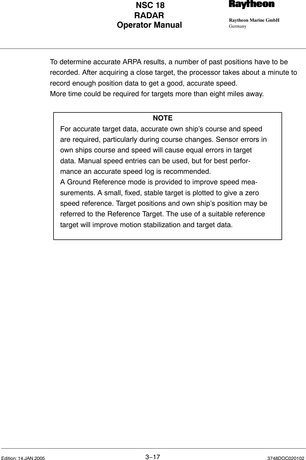 Operator Manual Raytheon Marine GmbHGermanyRNSC 18RADAR3−17 3748DOC020102Edition: 14.JAN.2005To determine accurate ARPA results, a number of past positions have to berecorded. After acquiring a close target, the processor takes about a minute torecord enough position data to get a good, accurate speed.More time could be required for targets more than eight miles away.NOTEFor accurate target data, accurate own ship’s course and speedare required, particularly during course changes. Sensor errors inown ships course and speed will cause equal errors in targetdata. Manual speed entries can be used, but for best perfor-mance an accurate speed log is recommended.A Ground Reference mode is provided to improve speed mea-surements. A small, fixed, stable target is plotted to give a zerospeed reference. Target positions and own ship’s position may bereferred to the Reference Target. The use of a suitable referencetarget will improve motion stabilization and target data.