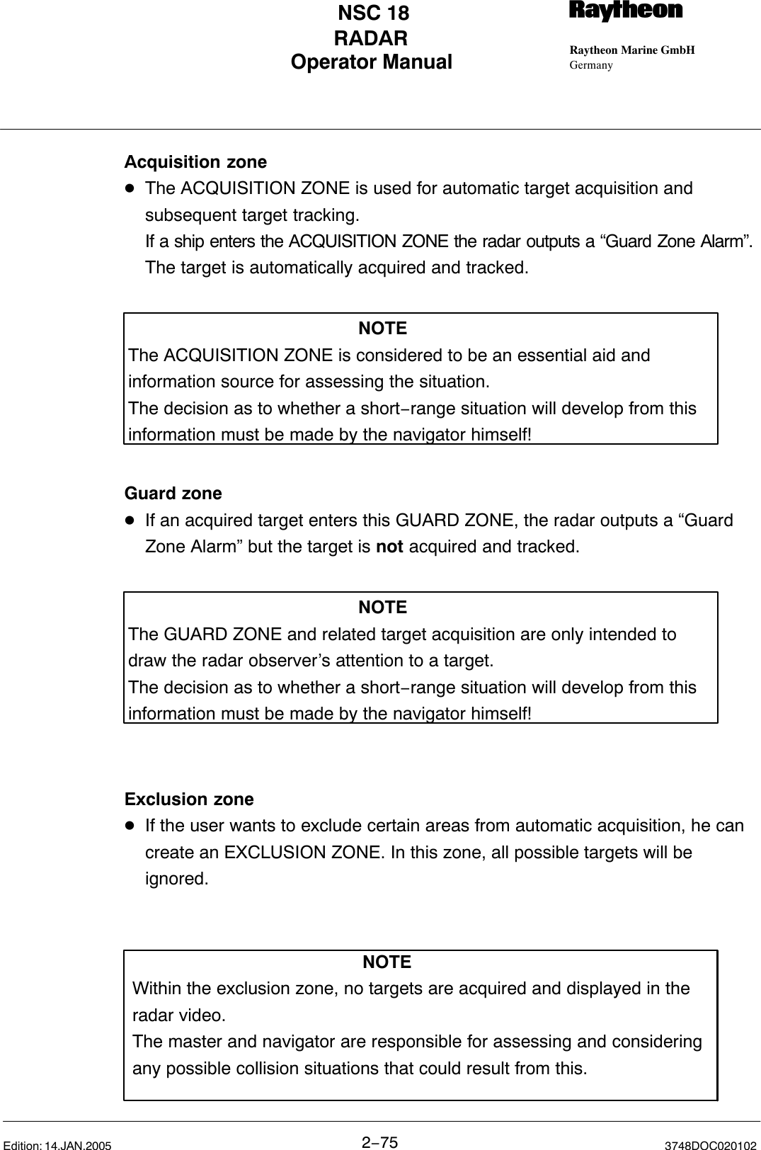 Operator Manual Raytheon Marine GmbHGermanyRNSC 18RADAR2−75 3748DOC020102Edition: 14.JAN.2005Acquisition zoneDThe ACQUISITION ZONE is used for automatic target acquisition and subsequent target tracking.If a ship enters the ACQUISITION ZONE the radar outputs a “Guard Zone Alarm”.The target is automatically acquired and tracked.NOTEThe ACQUISITION ZONE is considered to be an essential aid andinformation source for assessing the situation.The decision as to whether a short−range situation will develop from thisinformation must be made by the navigator himself!Guard zoneDIf an acquired target enters this GUARD ZONE, the radar outputs a “Guard Zone Alarm” but the target is not acquired and tracked.NOTEThe GUARD ZONE and related target acquisition are only intended todraw the radar observer’s attention to a target.The decision as to whether a short−range situation will develop from thisinformation must be made by the navigator himself!Exclusion zoneDIf the user wants to exclude certain areas from automatic acquisition, he can create an EXCLUSION ZONE. In this zone, all possible targets will be ignored.NOTEWithin the exclusion zone, no targets are acquired and displayed in theradar video. The master and navigator are responsible for assessing and consideringany possible collision situations that could result from this.