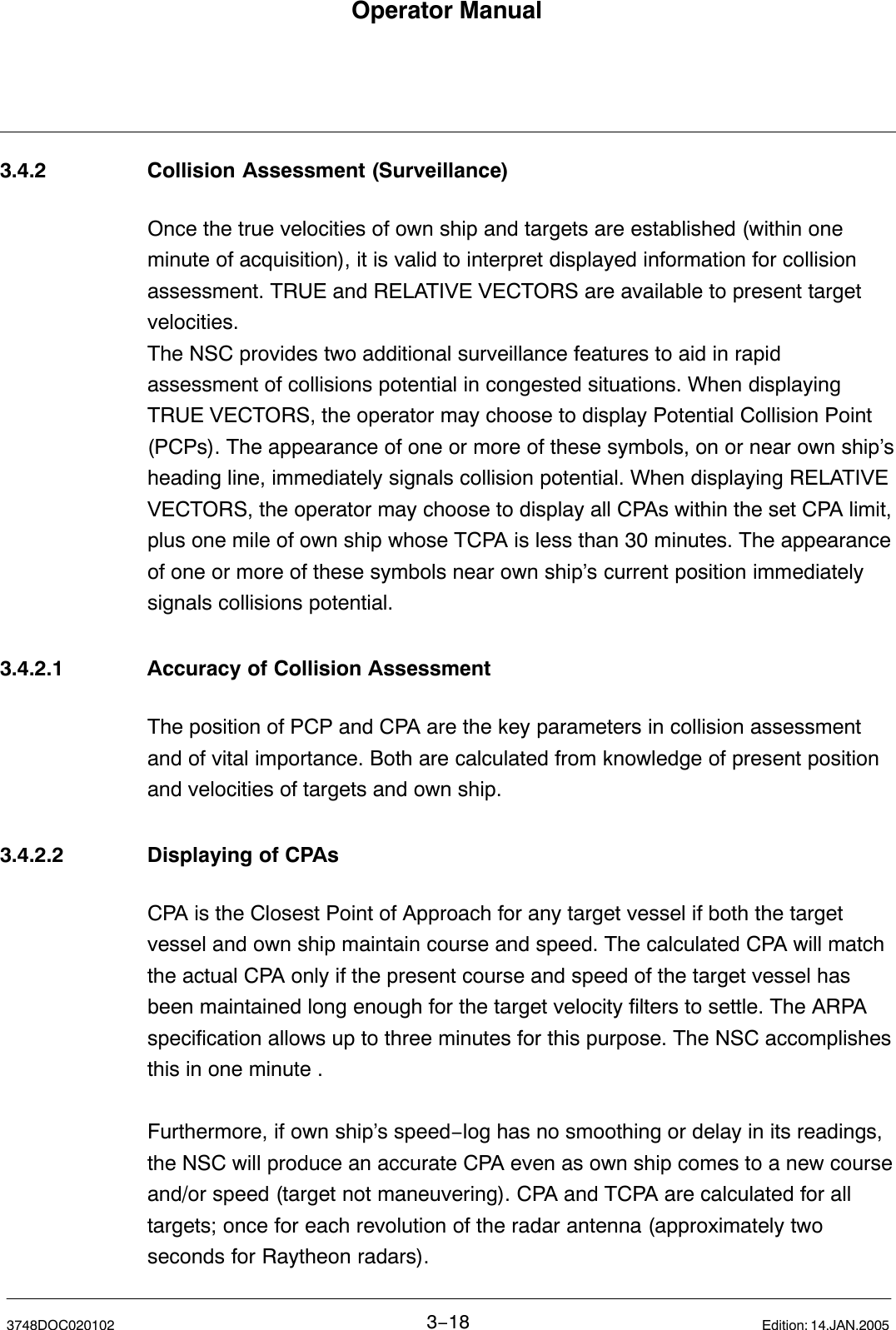 Operator Manual3−183748DOC020102 Edition: 14.JAN.20053.4.2 Collision Assessment (Surveillance)Once the true velocities of own ship and targets are established (within oneminute of acquisition), it is valid to interpret displayed information for collisionassessment. TRUE and RELATIVE VECTORS are available to present targetvelocities.The NSC provides two additional surveillance features to aid in rapidassessment of collisions potential in congested situations. When displayingTRUE VECTORS, the operator may choose to display Potential Collision Point(PCPs). The appearance of one or more of these symbols, on or near own ship’sheading line, immediately signals collision potential. When displaying RELATIVEVECTORS, the operator may choose to display all CPAs within the set CPA limit,plus one mile of own ship whose TCPA is less than 30 minutes. The appearanceof one or more of these symbols near own ship’s current position immediatelysignals collisions potential.3.4.2.1 Accuracy of Collision AssessmentThe position of PCP and CPA are the key parameters in collision assessmentand of vital importance. Both are calculated from knowledge of present positionand velocities of targets and own ship. 3.4.2.2 Displaying of CPAsCPA is the Closest Point of Approach for any target vessel if both the targetvessel and own ship maintain course and speed. The calculated CPA will matchthe actual CPA only if the present course and speed of the target vessel hasbeen maintained long enough for the target velocity filters to settle. The ARPAspecification allows up to three minutes for this purpose. The NSC accomplishesthis in one minute .Furthermore, if own ship’s speed−log has no smoothing or delay in its readings,the NSC will produce an accurate CPA even as own ship comes to a new courseand/or speed (target not maneuvering). CPA and TCPA are calculated for alltargets; once for each revolution of the radar antenna (approximately twoseconds for Raytheon radars).