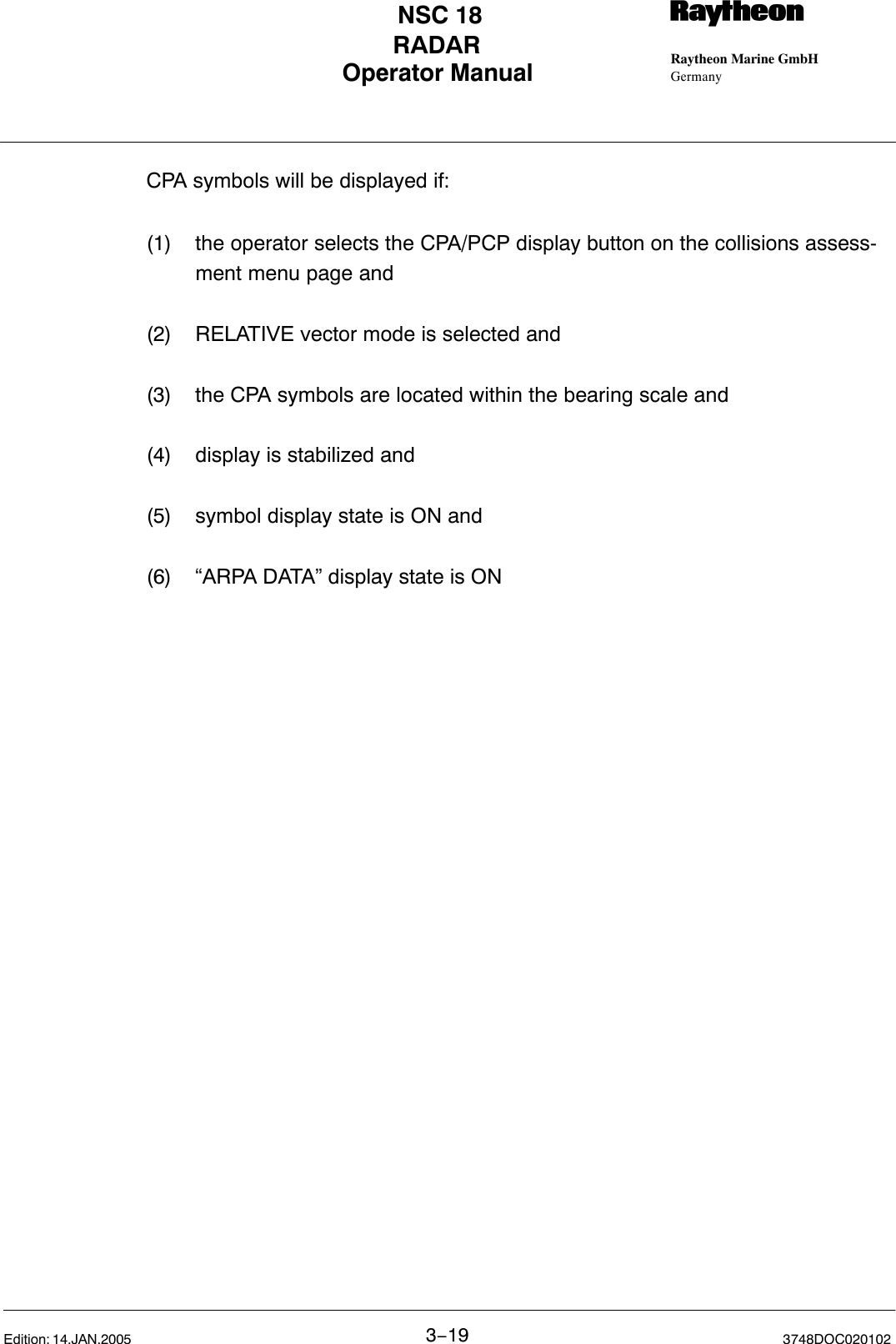 Operator Manual Raytheon Marine GmbHGermanyRNSC 18RADAR3−19 3748DOC020102Edition: 14.JAN.2005CPA symbols will be displayed if:(1) the operator selects the CPA/PCP display button on the collisions assess-ment menu page and(2) RELATIVE vector mode is selected and(3) the CPA symbols are located within the bearing scale and(4) display is stabilized and(5) symbol display state is ON and(6) “ARPA DATA” display state is ON