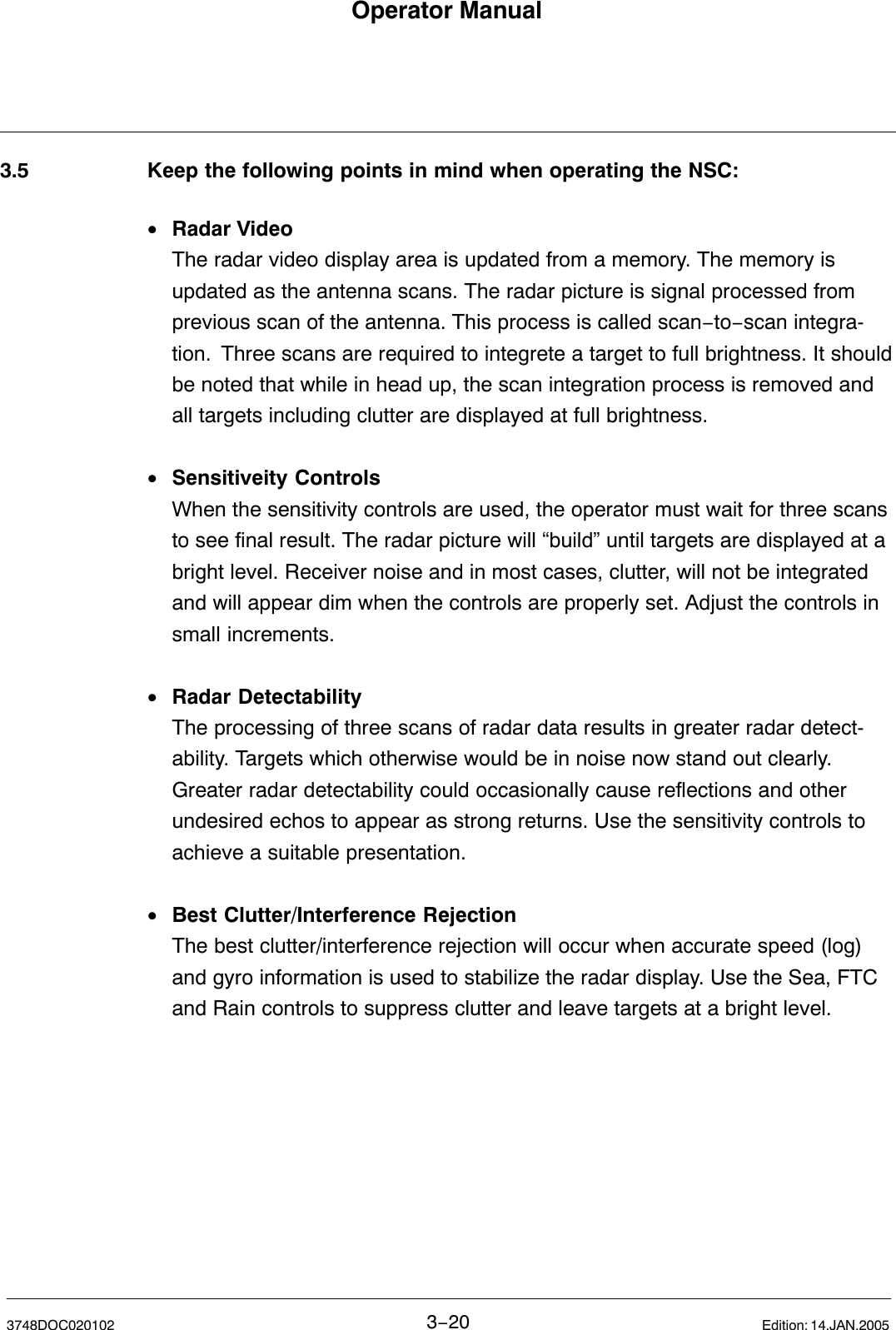 Operator Manual3−203748DOC020102 Edition: 14.JAN.20053.5 Keep the following points in mind when operating the NSC:•Radar VideoThe radar video display area is updated from a memory. The memory is updated as the antenna scans. The radar picture is signal processed from previous scan of the antenna. This process is called scan−to−scan integra-tion.  Three scans are required to integrete a target to full brightness. It shouldbe noted that while in head up, the scan integration process is removed andall targets including clutter are displayed at full brightness.•Sensitiveity ControlsWhen the sensitivity controls are used, the operator must wait for three scansto see final result. The radar picture will “build” until targets are displayed at abright level. Receiver noise and in most cases, clutter, will not be integratedand will appear dim when the controls are properly set. Adjust the controls insmall increments.•Radar DetectabilityThe processing of three scans of radar data results in greater radar detect-ability. Targets which otherwise would be in noise now stand out clearly.Greater radar detectability could occasionally cause reflections and otherundesired echos to appear as strong returns. Use the sensitivity controls toachieve a suitable presentation.•Best Clutter/Interference RejectionThe best clutter/interference rejection will occur when accurate speed (log)and gyro information is used to stabilize the radar display. Use the Sea, FTCand Rain controls to suppress clutter and leave targets at a bright level.