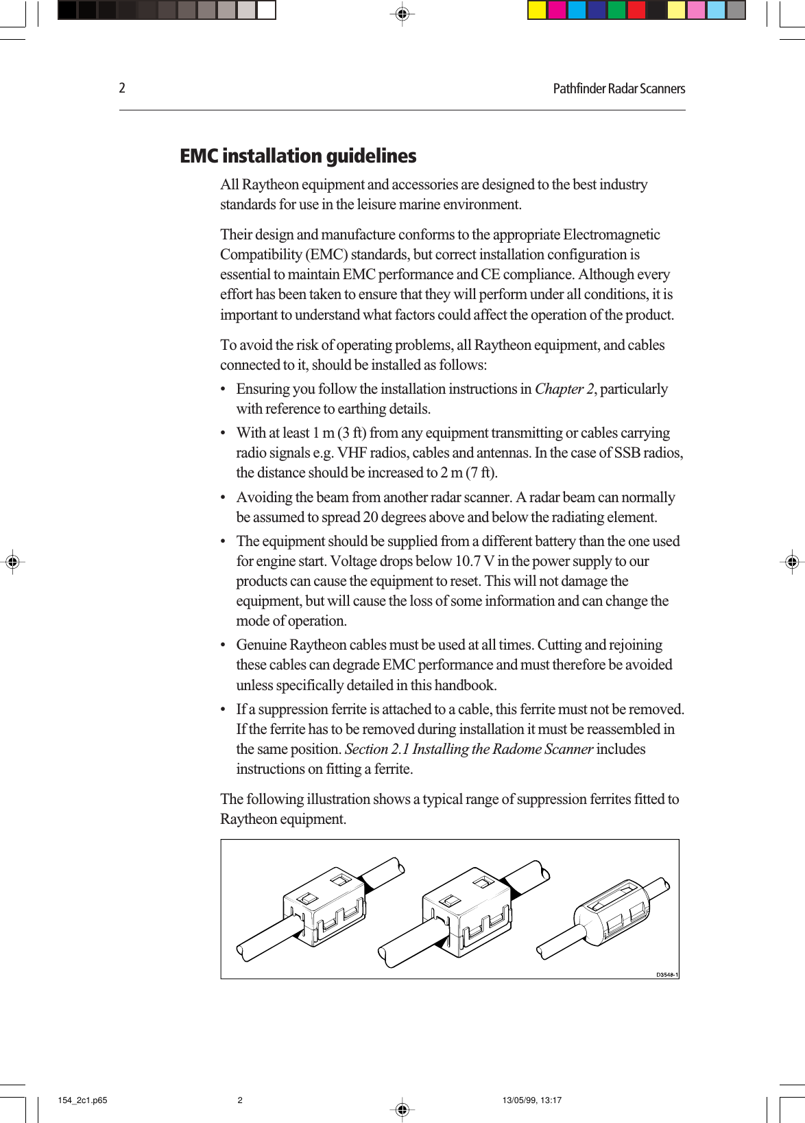 2Pathfinder Radar ScannersEMC installation guidelinesAll Raytheon equipment and accessories are designed to the best industrystandards for use in the leisure marine environment.Their design and manufacture conforms to the appropriate ElectromagneticCompatibility (EMC) standards, but correct installation configuration isessential to maintain EMC performance and CE compliance. Although everyeffort has been taken to ensure that they will perform under all conditions, it isimportant to understand what factors could affect the operation of the product.To avoid the risk of operating problems, all Raytheon equipment, and cablesconnected to it, should be installed as follows:• Ensuring you follow the installation instructions in Chapter 2, particularlywith reference to earthing details.• With at least 1 m (3 ft) from any equipment transmitting or cables carryingradio signals e.g. VHF radios, cables and antennas. In the case of SSB radios,the distance should be increased to 2 m (7 ft).• Avoiding the beam from another radar scanner. A radar beam can normallybe assumed to spread 20 degrees above and below the radiating element.• The equipment should be supplied from a different battery than the one usedfor engine start. Voltage drops below 10.7 V in the power supply to ourproducts can cause the equipment to reset. This will not damage theequipment, but will cause the loss of some information and can change themode of operation.• Genuine Raytheon cables must be used at all times. Cutting and rejoiningthese cables can degrade EMC performance and must therefore be avoidedunless specifically detailed in this handbook.• If a suppression ferrite is attached to a cable, this ferrite must not be removed.If the ferrite has to be removed during installation it must be reassembled inthe same position. Section 2.1 Installing the Radome Scanner includesinstructions on fitting a ferrite.The following illustration shows a typical range of suppression ferrites fitted toRaytheon equipment.154_2c1.p65 13/05/99, 13:172