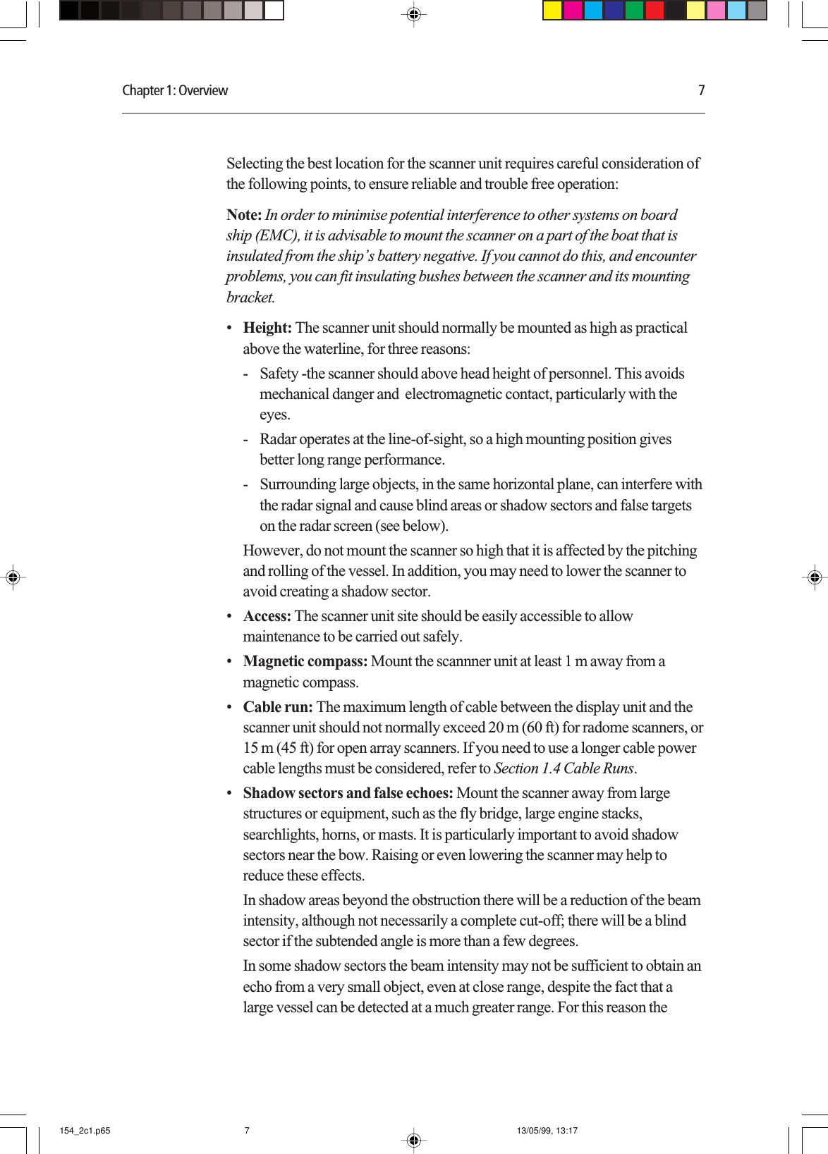 Chapter 1: Overview 7Selecting the best location for the scanner unit requires careful consideration ofthe following points, to ensure reliable and trouble free operation:Note: In order to minimise potential interference to other systems on boardship (EMC), it is advisable to mount the scanner on a part of the boat that isinsulated from the ship’s battery negative. If you cannot do this, and encounterproblems, you can fit insulating bushes between the scanner and its mountingbracket.•Height: The scanner unit should normally be mounted as high as practicalabove the waterline, for three reasons:- Safety -the scanner should above head height of personnel. This avoidsmechanical danger and  electromagnetic contact, particularly with theeyes.- Radar operates at the line-of-sight, so a high mounting position givesbetter long range performance.- Surrounding large objects, in the same horizontal plane, can interfere withthe radar signal and cause blind areas or shadow sectors and false targetson the radar screen (see below).However, do not mount the scanner so high that it is affected by the pitchingand rolling of the vessel. In addition, you may need to lower the scanner toavoid creating a shadow sector.•Access: The scanner unit site should be easily accessible to allowmaintenance to be carried out safely.•Magnetic compass: Mount the scannner unit at least 1 m away from amagnetic compass.•Cable run: The maximum length of cable between the display unit and thescanner unit should not normally exceed 20 m (60 ft) for radome scanners, or15 m (45 ft) for open array scanners. If you need to use a longer cable powercable lengths must be considered, refer to Section 1.4 Cable Runs.•Shadow sectors and false echoes: Mount the scanner away from largestructures or equipment, such as the fly bridge, large engine stacks,searchlights, horns, or masts. It is particularly important to avoid shadowsectors near the bow. Raising or even lowering the scanner may help toreduce these effects.In shadow areas beyond the obstruction there will be a reduction of the beamintensity, although not necessarily a complete cut-off; there will be a blindsector if the subtended angle is more than a few degrees.In some shadow sectors the beam intensity may not be sufficient to obtain anecho from a very small object, even at close range, despite the fact that alarge vessel can be detected at a much greater range. For this reason the154_2c1.p65 13/05/99, 13:177
