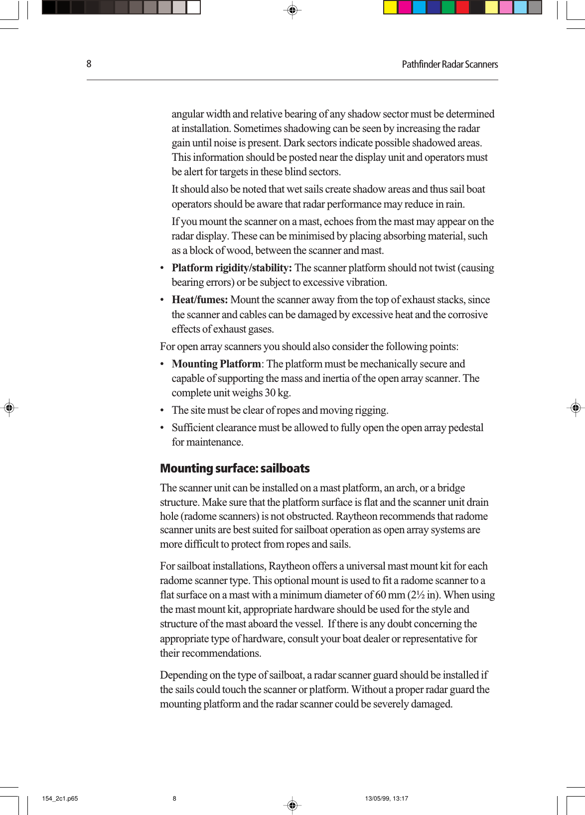 8Pathfinder Radar Scannersangular width and relative bearing of any shadow sector must be determinedat installation. Sometimes shadowing can be seen by increasing the radargain until noise is present. Dark sectors indicate possible shadowed areas.This information should be posted near the display unit and operators mustbe alert for targets in these blind sectors.It should also be noted that wet sails create shadow areas and thus sail boatoperators should be aware that radar performance may reduce in rain.If you mount the scanner on a mast, echoes from the mast may appear on theradar display. These can be minimised by placing absorbing material, suchas a block of wood, between the scanner and mast.•Platform rigidity/stability: The scanner platform should not twist (causingbearing errors) or be subject to excessive vibration.•Heat/fumes: Mount the scanner away from the top of exhaust stacks, sincethe scanner and cables can be damaged by excessive heat and the corrosiveeffects of exhaust gases.For open array scanners you should also consider the following points:•Mounting Platform: The platform must be mechanically secure andcapable of supporting the mass and inertia of the open array scanner. Thecomplete unit weighs 30 kg.• The site must be clear of ropes and moving rigging.• Sufficient clearance must be allowed to fully open the open array pedestalfor maintenance.Mounting surface: sailboatsThe scanner unit can be installed on a mast platform, an arch, or a bridgestructure. Make sure that the platform surface is flat and the scanner unit drainhole (radome scanners) is not obstructed. Raytheon recommends that radomescanner units are best suited for sailboat operation as open array systems aremore difficult to protect from ropes and sails.For sailboat installations, Raytheon offers a universal mast mount kit for eachradome scanner type. This optional mount is used to fit a radome scanner to aflat surface on a mast with a minimum diameter of 60 mm (2½ in). When usingthe mast mount kit, appropriate hardware should be used for the style andstructure of the mast aboard the vessel.  If there is any doubt concerning theappropriate type of hardware, consult your boat dealer or representative fortheir recommendations.Depending on the type of sailboat, a radar scanner guard should be installed ifthe sails could touch the scanner or platform. Without a proper radar guard themounting platform and the radar scanner could be severely damaged.154_2c1.p65 13/05/99, 13:178