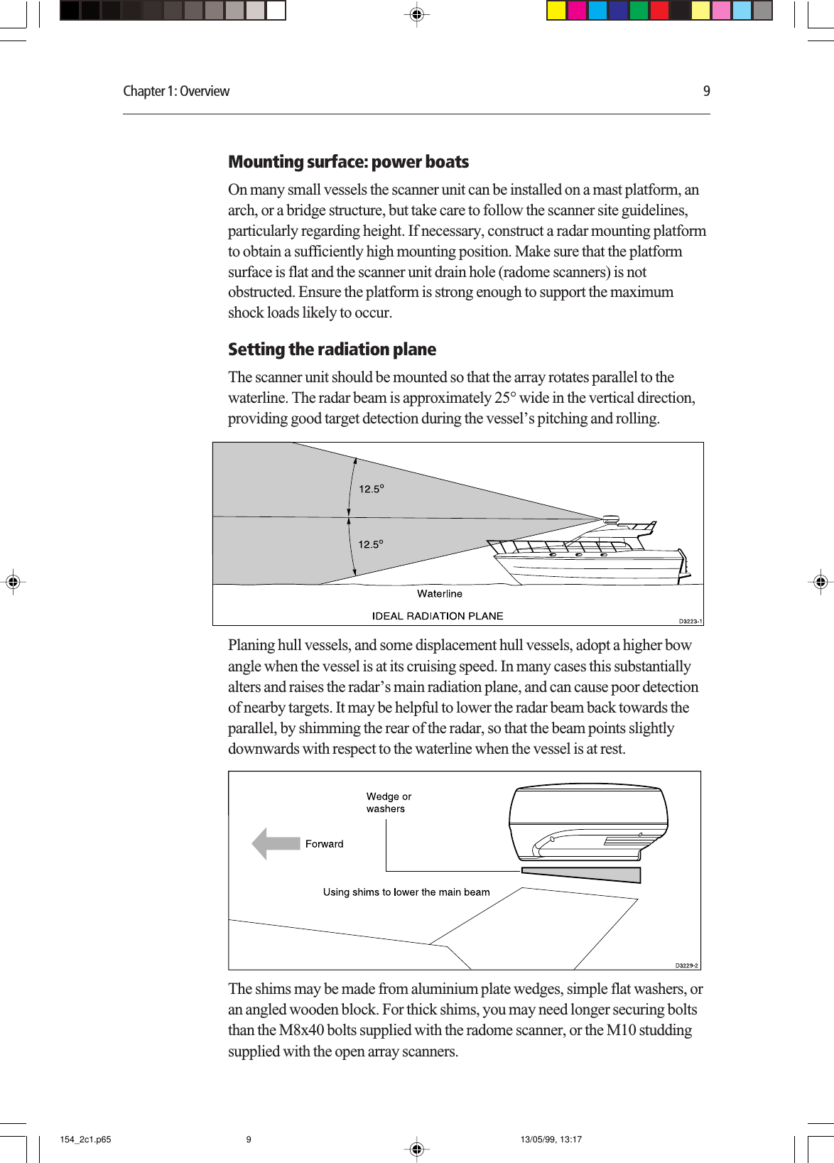 Chapter 1: Overview 9Mounting surface: power boatsOn many small vessels the scanner unit can be installed on a mast platform, anarch, or a bridge structure, but take care to follow the scanner site guidelines,particularly regarding height. If necessary, construct a radar mounting platformto obtain a sufficiently high mounting position. Make sure that the platformsurface is flat and the scanner unit drain hole (radome scanners) is notobstructed. Ensure the platform is strong enough to support the maximumshock loads likely to occur.Setting the radiation planeThe scanner unit should be mounted so that the array rotates parallel to thewaterline. The radar beam is approximately 25° wide in the vertical direction,providing good target detection during the vessel’s pitching and rolling.Planing hull vessels, and some displacement hull vessels, adopt a higher bowangle when the vessel is at its cruising speed. In many cases this substantiallyalters and raises the radar’s main radiation plane, and can cause poor detectionof nearby targets. It may be helpful to lower the radar beam back towards theparallel, by shimming the rear of the radar, so that the beam points slightlydownwards with respect to the waterline when the vessel is at rest.The shims may be made from aluminium plate wedges, simple flat washers, oran angled wooden block. For thick shims, you may need longer securing boltsthan the M8x40 bolts supplied with the radome scanner, or the M10 studdingsupplied with the open array scanners.154_2c1.p65 13/05/99, 13:179