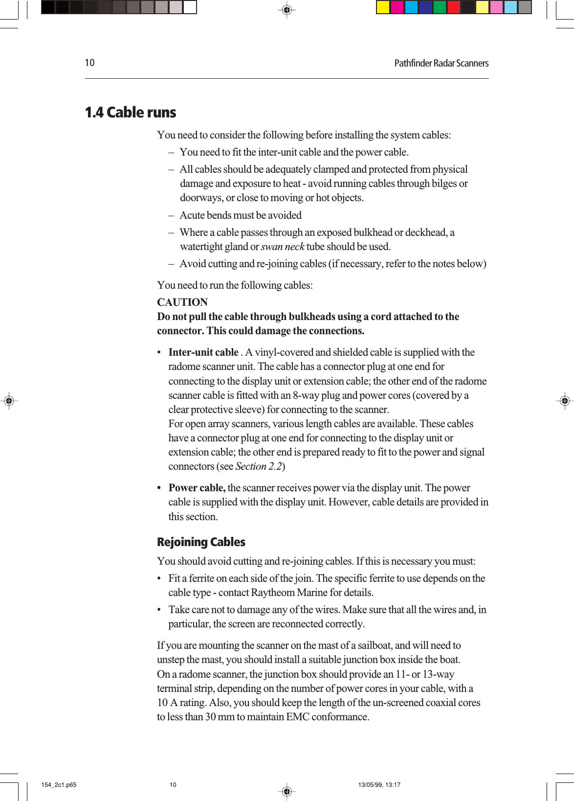 10 Pathfinder Radar Scanners1.4 Cable runsYou need to consider the following before installing the system cables:– You need to fit the inter-unit cable and the power cable.– All cables should be adequately clamped and protected from physicaldamage and exposure to heat - avoid running cables through bilges ordoorways, or close to moving or hot objects.– Acute bends must be avoided– Where a cable passes through an exposed bulkhead or deckhead, awatertight gland or swan neck tube should be used.– Avoid cutting and re-joining cables (if necessary, refer to the notes below)You need to run the following cables:CAUTIONDo not pull the cable through bulkheads using a cord attached to theconnector. This could damage the connections.•Inter-unit cable . A vinyl-covered and shielded cable is supplied with theradome scanner unit. The cable has a connector plug at one end forconnecting to the display unit or extension cable; the other end of the radomescanner cable is fitted with an 8-way plug and power cores (covered by aclear protective sleeve) for connecting to the scanner.For open array scanners, various length cables are available. These cableshave a connector plug at one end for connecting to the display unit orextension cable; the other end is prepared ready to fit to the power and signalconnectors (see Section 2.2)• Power cable, the scanner receives power via the display unit. The powercable is supplied with the display unit. However, cable details are provided inthis section.Rejoining CablesYou should avoid cutting and re-joining cables. If this is necessary you must:• Fit a ferrite on each side of the join. The specific ferrite to use depends on thecable type - contact Raytheom Marine for details.• Take care not to damage any of the wires. Make sure that all the wires and, inparticular, the screen are reconnected correctly.If you are mounting the scanner on the mast of a sailboat, and will need tounstep the mast, you should install a suitable junction box inside the boat.On a radome scanner, the junction box should provide an 11- or 13-wayterminal strip, depending on the number of power cores in your cable, with a10 A rating. Also, you should keep the length of the un-screened coaxial coresto less than 30 mm to maintain EMC conformance.154_2c1.p65 13/05/99, 13:1710