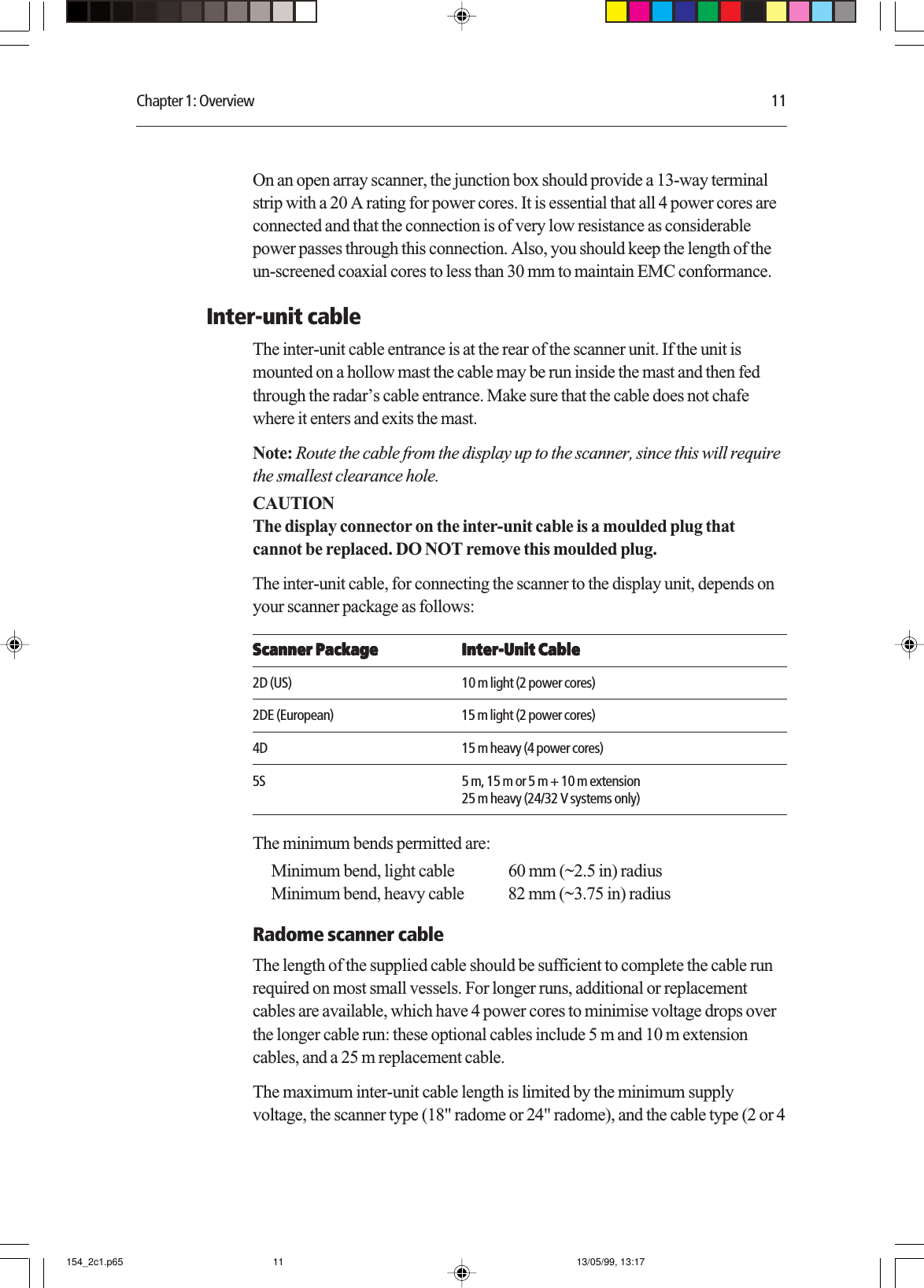 Chapter 1: Overview 11On an open array scanner, the junction box should provide a 13-way terminalstrip with a 20 A rating for power cores. It is essential that all 4 power cores areconnected and that the connection is of very low resistance as considerablepower passes through this connection. Also, you should keep the length of theun-screened coaxial cores to less than 30 mm to maintain EMC conformance.Inter-unit cableThe inter-unit cable entrance is at the rear of the scanner unit. If the unit ismounted on a hollow mast the cable may be run inside the mast and then fedthrough the radar’s cable entrance. Make sure that the cable does not chafewhere it enters and exits the mast.Note: Route the cable from the display up to the scanner, since this will requirethe smallest clearance hole.CAUTIONThe display connector on the inter-unit cable is a moulded plug thatcannot be replaced. DO NOT remove this moulded plug.The inter-unit cable, for connecting the scanner to the display unit, depends onyour scanner package as follows:Scanner PackageScanner PackageScanner PackageScanner PackageScanner Package Inter-Unit CableInter-Unit CableInter-Unit CableInter-Unit CableInter-Unit Cable2D (US) 10 m light (2 power cores)2DE (European) 15 m light (2 power cores)4D 15 m heavy (4 power cores)5S 5 m, 15 m or 5 m + 10 m extension25 m heavy (24/32 V systems only)The minimum bends permitted are:Minimum bend, light cable 60 mm (~2.5 in) radiusMinimum bend, heavy cable 82 mm (~3.75 in) radiusRadome scanner cableThe length of the supplied cable should be sufficient to complete the cable runrequired on most small vessels. For longer runs, additional or replacementcables are available, which have 4 power cores to minimise voltage drops overthe longer cable run: these optional cables include 5 m and 10 m extensioncables, and a 25 m replacement cable.The maximum inter-unit cable length is limited by the minimum supplyvoltage, the scanner type (18&quot; radome or 24&quot; radome), and the cable type (2 or 4154_2c1.p65 13/05/99, 13:1711