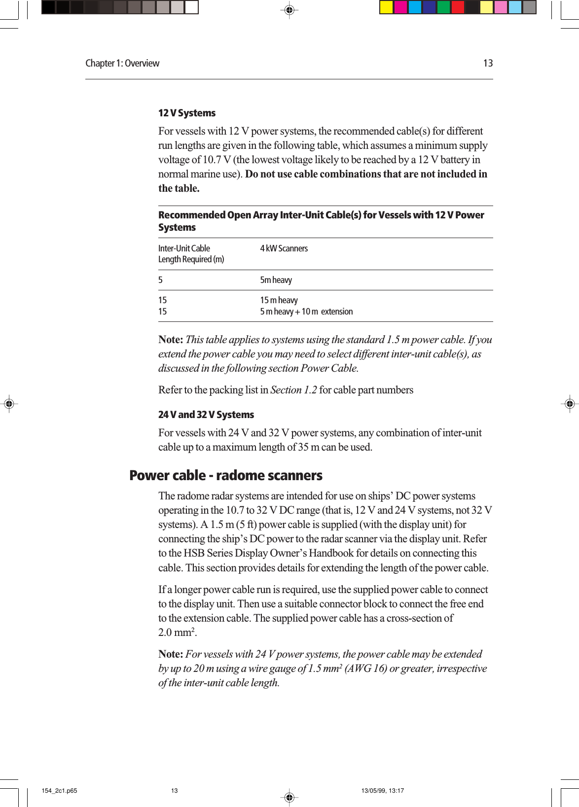 Chapter 1: Overview 1312 V SystemsFor vessels with 12 V power systems, the recommended cable(s) for differentrun lengths are given in the following table, which assumes a minimum supplyvoltage of 10.7 V (the lowest voltage likely to be reached by a 12 V battery innormal marine use). Do not use cable combinations that are not included inthe table.Recommended Open Array Inter-Unit Cable(s) for Vessels with 12 V PowerSystemsInter-Unit Cable 4 kW ScannersLength Required (m)5 5m heavy15 15 m heavy15 5 m heavy + 10 m  extensionNote: This table applies to systems using the standard 1.5 m power cable. If youextend the power cable you may need to select different inter-unit cable(s), asdiscussed in the following section Power Cable.Refer to the packing list in Section 1.2 for cable part numbers24 V and 32 V SystemsFor vessels with 24 V and 32 V power systems, any combination of inter-unitcable up to a maximum length of 35 m can be used.Power cable - radome scannersThe radome radar systems are intended for use on ships’ DC power systemsoperating in the 10.7 to 32 V DC range (that is, 12 V and 24 V systems, not 32 Vsystems). A 1.5 m (5 ft) power cable is supplied (with the display unit) forconnecting the ship’s DC power to the radar scanner via the display unit. Referto the HSB Series Display Owner’s Handbook for details on connecting thiscable. This section provides details for extending the length of the power cable.If a longer power cable run is required, use the supplied power cable to connectto the display unit. Then use a suitable connector block to connect the free endto the extension cable. The supplied power cable has a cross-section of2.0 mm2.Note: For vessels with 24 V power systems, the power cable may be extendedby up to 20 m using a wire gauge of 1.5 mm2 (AWG 16) or greater, irrespectiveof the inter-unit cable length.154_2c1.p65 13/05/99, 13:1713