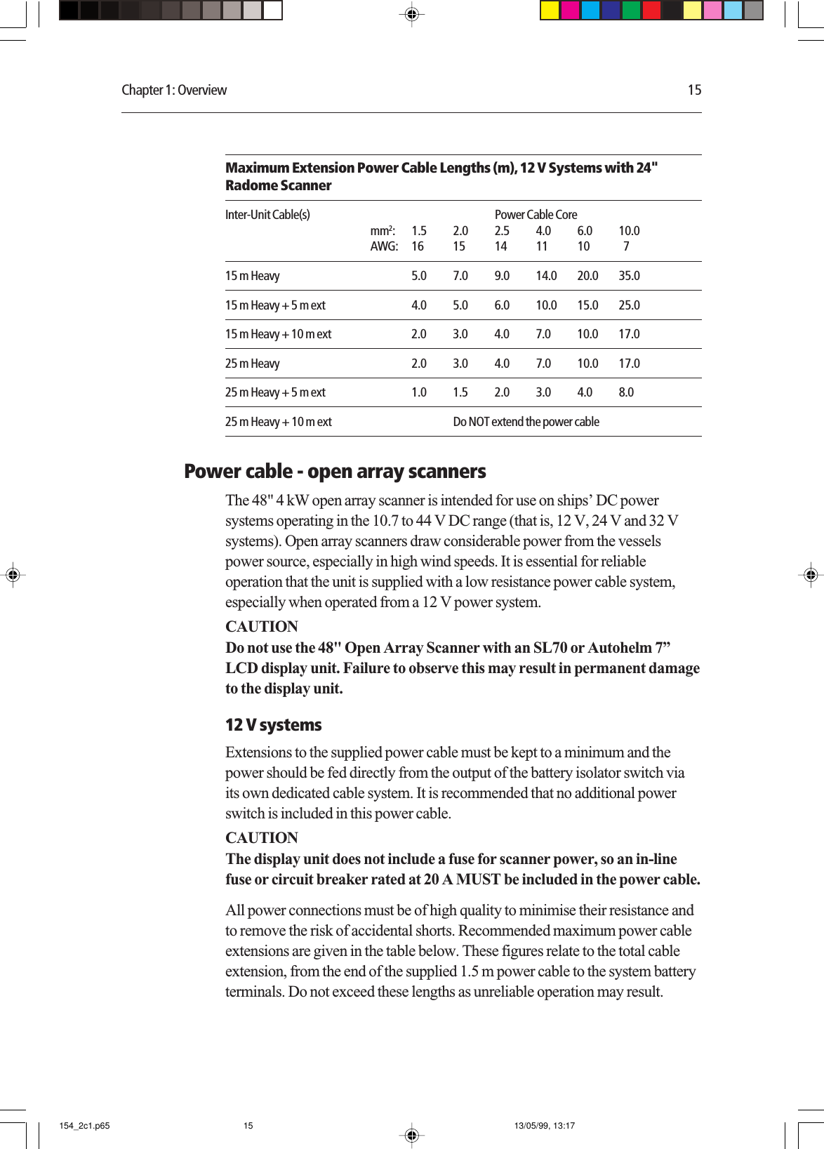 Chapter 1: Overview 15Maximum Extension Power Cable Lengths (m), 12 V Systems with 24&quot;Radome ScannerInter-Unit Cable(s) Power Cable Coremm2: 1.5 2.0 2.5 4.0 6.0 10.0AWG: 16 15 14 11 10   715 m Heavy 5.0 7.0 9.0 14.0 20.0 35.015 m Heavy + 5 m ext 4.0 5.0 6.0 10.0 15.0 25.015 m Heavy + 10 m ext 2.0 3.0 4.0 7.0 10.0 17.025 m Heavy 2.0 3.0 4.0 7.0 10.0 17.025 m Heavy + 5 m ext 1.0 1.5 2.0 3.0 4.0 8.025 m Heavy + 10 m ext Do NOT extend the power cablePower cable - open array scannersThe 48&quot; 4 kW open array scanner is intended for use on ships’ DC powersystems operating in the 10.7 to 44 V DC range (that is, 12 V, 24 V and 32 Vsystems). Open array scanners draw considerable power from the vesselspower source, especially in high wind speeds. It is essential for reliableoperation that the unit is supplied with a low resistance power cable system,especially when operated from a 12 V power system.CAUTIONDo not use the 48&quot; Open Array Scanner with an SL70 or Autohelm 7”LCD display unit. Failure to observe this may result in permanent damageto the display unit.12 V systemsExtensions to the supplied power cable must be kept to a minimum and thepower should be fed directly from the output of the battery isolator switch viaits own dedicated cable system. It is recommended that no additional powerswitch is included in this power cable.CAUTIONThe display unit does not include a fuse for scanner power, so an in-linefuse or circuit breaker rated at 20 A MUST be included in the power cable.All power connections must be of high quality to minimise their resistance andto remove the risk of accidental shorts. Recommended maximum power cableextensions are given in the table below. These figures relate to the total cableextension, from the end of the supplied 1.5 m power cable to the system batteryterminals. Do not exceed these lengths as unreliable operation may result.154_2c1.p65 13/05/99, 13:1715