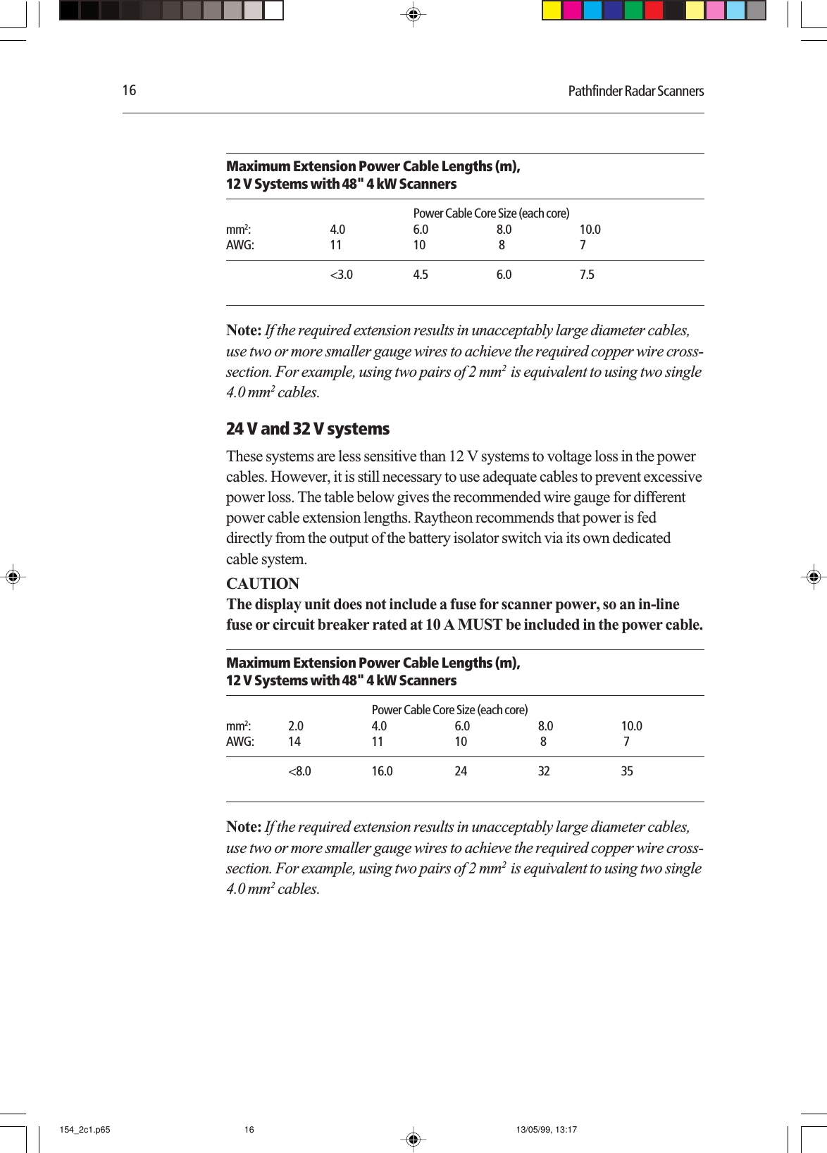 16 Pathfinder Radar ScannersMaximum Extension Power Cable Lengths (m),12 V Systems with 48&quot; 4 kW ScannersPower Cable Core Size (each core)mm2: 4.0 6.0 8.0 10.0AWG: 11 10  8 7&lt;3.0 4.5 6.0 7.5Note: If the required extension results in unacceptably large diameter cables,use two or more smaller gauge wires to achieve the required copper wire cross-section. For example, using two pairs of 2 mm2  is equivalent to using two single4.0 mm2 cables.24 V and 32 V systemsThese systems are less sensitive than 12 V systems to voltage loss in the powercables. However, it is still necessary to use adequate cables to prevent excessivepower loss. The table below gives the recommended wire gauge for differentpower cable extension lengths. Raytheon recommends that power is feddirectly from the output of the battery isolator switch via its own dedicatedcable system.CAUTIONThe display unit does not include a fuse for scanner power, so an in-linefuse or circuit breaker rated at 10 A MUST be included in the power cable.Maximum Extension Power Cable Lengths (m),12 V Systems with 48&quot; 4 kW ScannersPower Cable Core Size (each core)mm2: 2.0 4.0 6.0 8.0 10.0AWG: 14 11 10  8  7&lt;8.0 16.0 24 32 35Note: If the required extension results in unacceptably large diameter cables,use two or more smaller gauge wires to achieve the required copper wire cross-section. For example, using two pairs of 2 mm2  is equivalent to using two single4.0 mm2 cables.154_2c1.p65 13/05/99, 13:1716