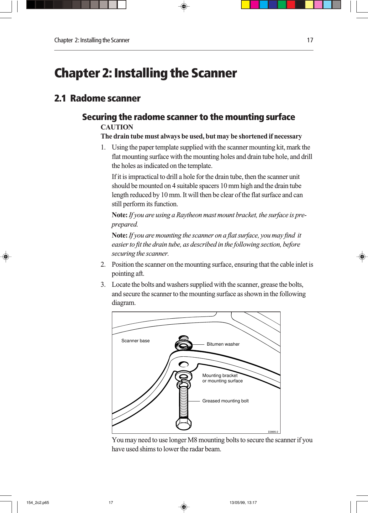 Chapter  2: Installing the Scanner 17Chapter 2: Installing the Scanner2.1  Radome scannerSecuring the radome scanner to the mounting surfaceCAUTIONThe drain tube must always be used, but may be shortened if necessary1. Using the paper template supplied with the scanner mounting kit, mark theflat mounting surface with the mounting holes and drain tube hole, and drillthe holes as indicated on the template.If it is impractical to drill a hole for the drain tube, then the scanner unitshould be mounted on 4 suitable spacers 10 mm high and the drain tubelength reduced by 10 mm. It will then be clear of the flat surface and canstill perform its function.Note: If you are using a Raytheon mast mount bracket, the surface is pre-prepared.Note: If you are mounting the scanner on a flat surface, you may find  iteasier to fit the drain tube, as described in the following section, beforesecuring the scanner.2. Position the scanner on the mounting surface, ensuring that the cable inlet ispointing aft.3. Locate the bolts and washers supplied with the scanner, grease the bolts,and secure the scanner to the mounting surface as shown in the followingdiagram.Scanner baseMounting bracketor mounting surfaceGreased mounting boltD3995-2Bitumen washerYou may need to use longer M8 mounting bolts to secure the scanner if youhave used shims to lower the radar beam.154_2c2.p65 13/05/99, 13:1717
