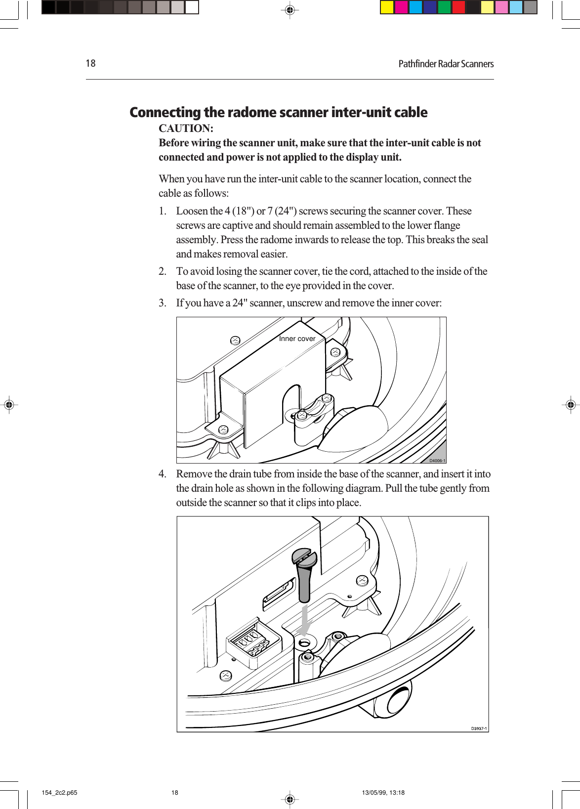 18 Pathfinder Radar ScannersConnecting the radome scanner inter-unit cableCAUTION:Before wiring the scanner unit, make sure that the inter-unit cable is notconnected and power is not applied to the display unit.When you have run the inter-unit cable to the scanner location, connect thecable as follows:1. Loosen the 4 (18&quot;) or 7 (24&quot;) screws securing the scanner cover. Thesescrews are captive and should remain assembled to the lower flangeassembly. Press the radome inwards to release the top. This breaks the sealand makes removal easier.2. To avoid losing the scanner cover, tie the cord, attached to the inside of thebase of the scanner, to the eye provided in the cover.3. If you have a 24&quot; scanner, unscrew and remove the inner cover:D4006-1Inner cover4. Remove the drain tube from inside the base of the scanner, and insert it intothe drain hole as shown in the following diagram. Pull the tube gently fromoutside the scanner so that it clips into place.154_2c2.p65 13/05/99, 13:1818