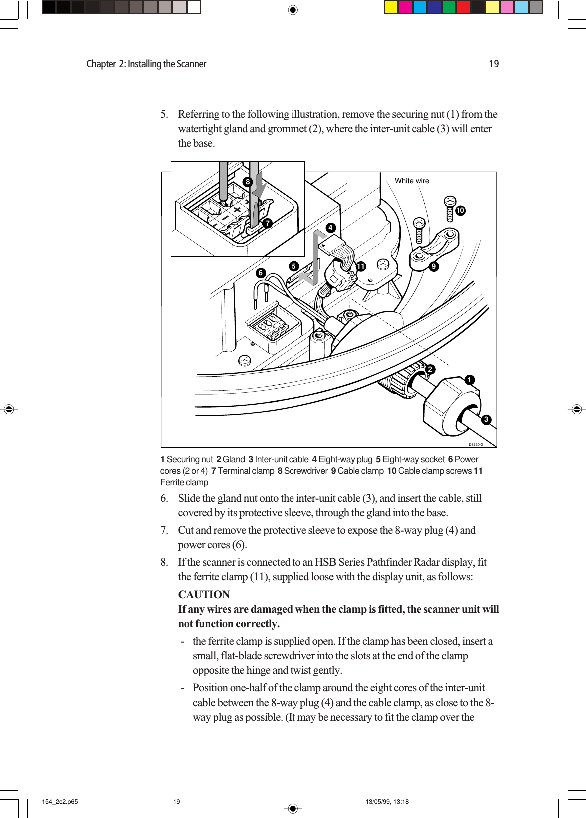 Chapter  2: Installing the Scanner 195. Referring to the following illustration, remove the securing nut (1) from thewatertight gland and grommet (2), where the inter-unit cable (3) will enterthe base.D3230-310459White wire631211781 Securing nut  2 Gland  3 Inter-unit cable  4 Eight-way plug  5 Eight-way socket  6 Powercores (2 or 4)  7 Terminal clamp  8 Screwdriver  9 Cable clamp  10 Cable clamp screws 11Ferrite clamp6. Slide the gland nut onto the inter-unit cable (3), and insert the cable, stillcovered by its protective sleeve, through the gland into the base.7. Cut and remove the protective sleeve to expose the 8-way plug (4) andpower cores (6).8. If the scanner is connected to an HSB Series Pathfinder Radar display, fitthe ferrite clamp (11), supplied loose with the display unit, as follows:CAUTIONIf any wires are damaged when the clamp is fitted, the scanner unit willnot function correctly.- the ferrite clamp is supplied open. If the clamp has been closed, insert asmall, flat-blade screwdriver into the slots at the end of the clampopposite the hinge and twist gently.- Position one-half of the clamp around the eight cores of the inter-unitcable between the 8-way plug (4) and the cable clamp, as close to the 8-way plug as possible. (It may be necessary to fit the clamp over the154_2c2.p65 13/05/99, 13:1819