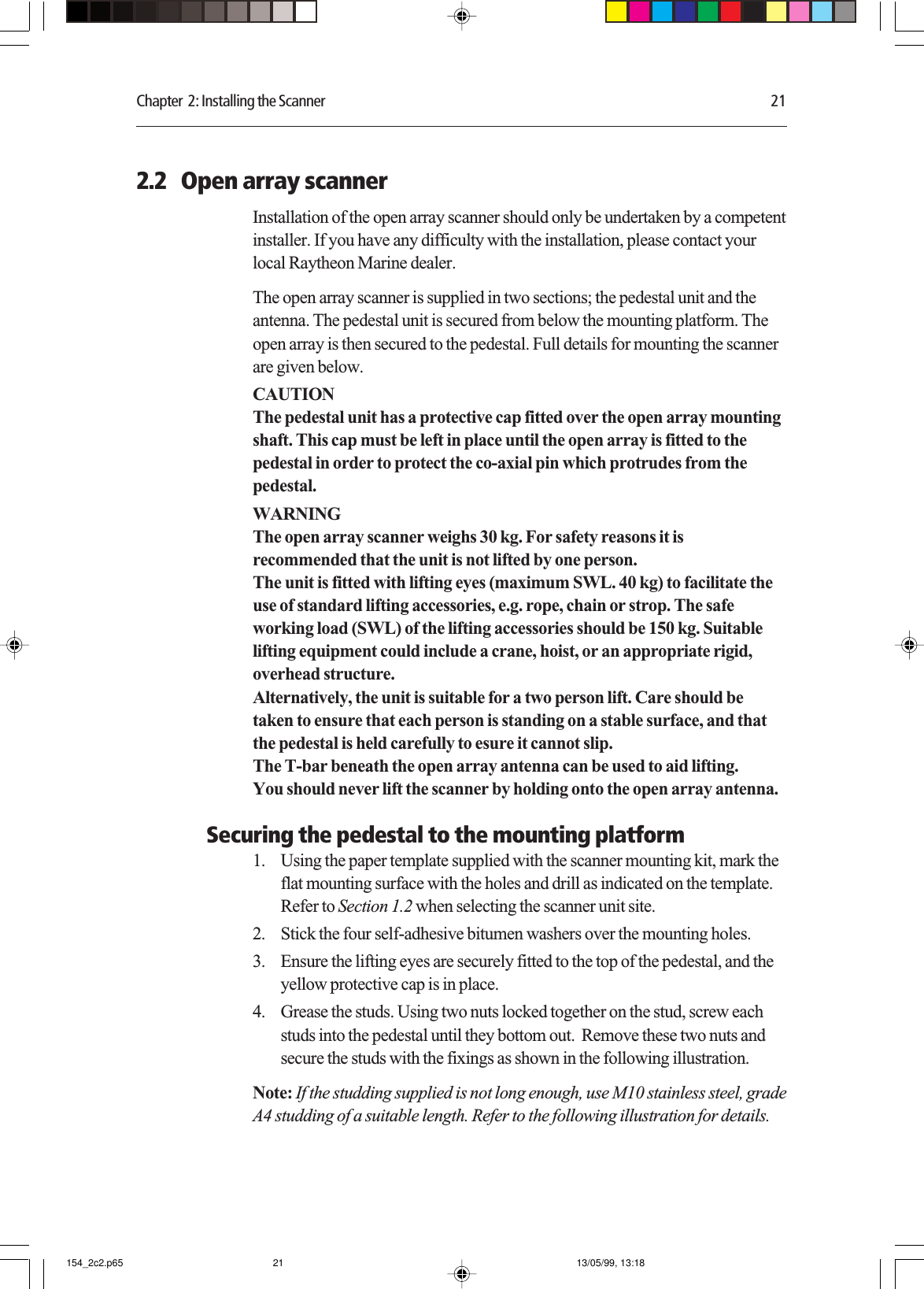 Chapter  2: Installing the Scanner 212.2   Open array scannerInstallation of the open array scanner should only be undertaken by a competentinstaller. If you have any difficulty with the installation, please contact yourlocal Raytheon Marine dealer.The open array scanner is supplied in two sections; the pedestal unit and theantenna. The pedestal unit is secured from below the mounting platform. Theopen array is then secured to the pedestal. Full details for mounting the scannerare given below.CAUTIONThe pedestal unit has a protective cap fitted over the open array mountingshaft. This cap must be left in place until the open array is fitted to thepedestal in order to protect the co-axial pin which protrudes from thepedestal.WARNINGThe open array scanner weighs 30 kg. For safety reasons it isrecommended that the unit is not lifted by one person.The unit is fitted with lifting eyes (maximum SWL. 40 kg) to facilitate theuse of standard lifting accessories, e.g. rope, chain or strop. The safeworking load (SWL) of the lifting accessories should be 150 kg. Suitablelifting equipment could include a crane, hoist, or an appropriate rigid,overhead structure.Alternatively, the unit is suitable for a two person lift. Care should betaken to ensure that each person is standing on a stable surface, and thatthe pedestal is held carefully to esure it cannot slip.The T-bar beneath the open array antenna can be used to aid lifting.You should never lift the scanner by holding onto the open array antenna.Securing the pedestal to the mounting platform1. Using the paper template supplied with the scanner mounting kit, mark theflat mounting surface with the holes and drill as indicated on the template.Refer to Section 1.2 when selecting the scanner unit site.2. Stick the four self-adhesive bitumen washers over the mounting holes.3. Ensure the lifting eyes are securely fitted to the top of the pedestal, and theyellow protective cap is in place.4. Grease the studs. Using two nuts locked together on the stud, screw eachstuds into the pedestal until they bottom out.  Remove these two nuts andsecure the studs with the fixings as shown in the following illustration.Note: If the studding supplied is not long enough, use M10 stainless steel, gradeA4 studding of a suitable length. Refer to the following illustration for details.154_2c2.p65 13/05/99, 13:1821