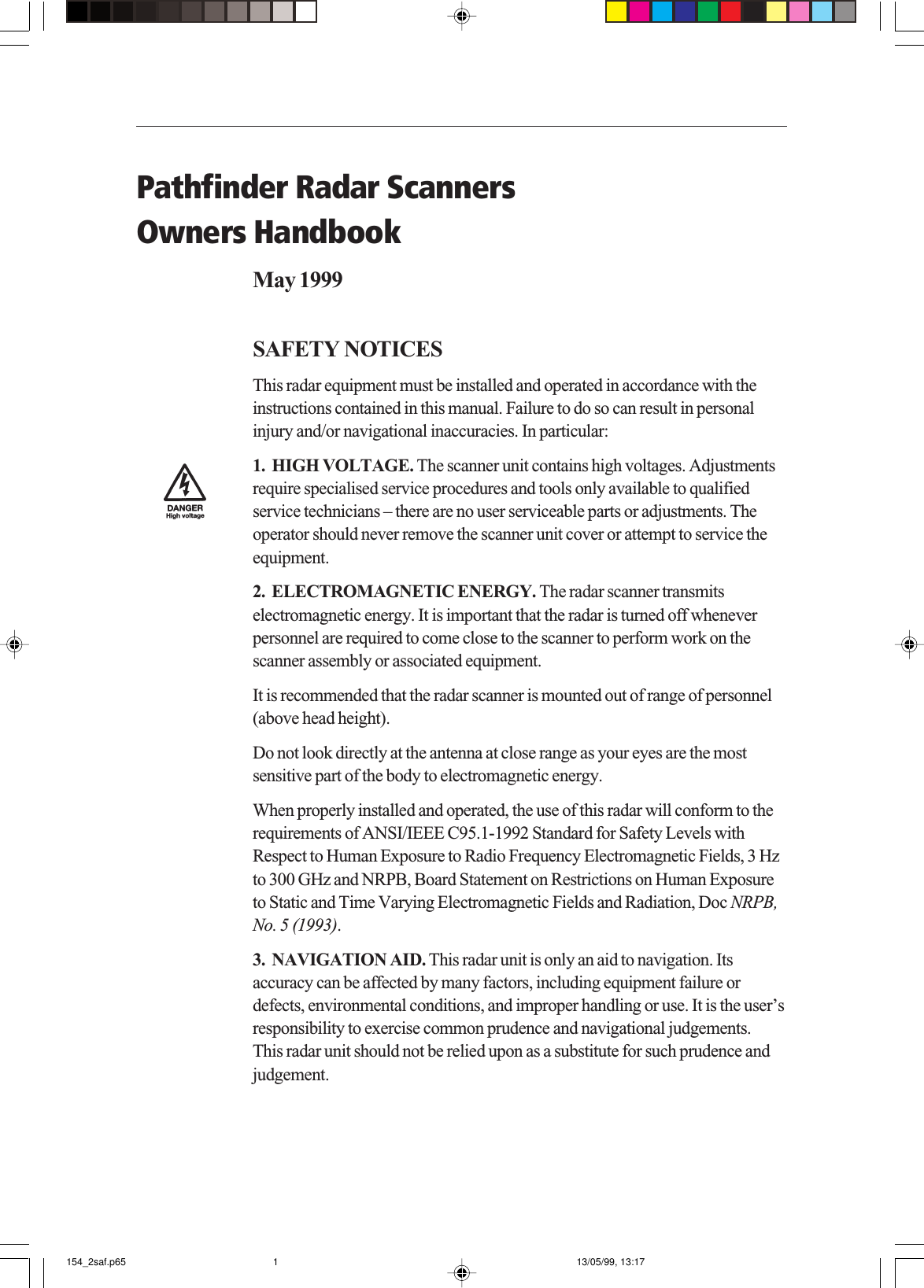 Pathfinder Radar ScannersOwners HandbookMay 1999SAFETY NOTICESThis radar equipment must be installed and operated in accordance with theinstructions contained in this manual. Failure to do so can result in personalinjury and/or navigational inaccuracies. In particular:1.  HIGH VOLTAGE. The scanner unit contains high voltages. Adjustmentsrequire specialised service procedures and tools only available to qualifiedservice technicians – there are no user serviceable parts or adjustments. Theoperator should never remove the scanner unit cover or attempt to service theequipment.2.  ELECTROMAGNETIC ENERGY. The radar scanner transmitselectromagnetic energy. It is important that the radar is turned off wheneverpersonnel are required to come close to the scanner to perform work on thescanner assembly or associated equipment.It is recommended that the radar scanner is mounted out of range of personnel(above head height).Do not look directly at the antenna at close range as your eyes are the mostsensitive part of the body to electromagnetic energy.When properly installed and operated, the use of this radar will conform to therequirements of ANSI/IEEE C95.1-1992 Standard for Safety Levels withRespect to Human Exposure to Radio Frequency Electromagnetic Fields, 3 Hzto 300 GHz and NRPB, Board Statement on Restrictions on Human Exposureto Static and Time Varying Electromagnetic Fields and Radiation, Doc NRPB,No. 5 (1993).3.  NAVIGATION AID. This radar unit is only an aid to navigation. Itsaccuracy can be affected by many factors, including equipment failure ordefects, environmental conditions, and improper handling or use. It is the user’sresponsibility to exercise common prudence and navigational judgements.This radar unit should not be relied upon as a substitute for such prudence andjudgement.154_2saf.p65 13/05/99, 13:171