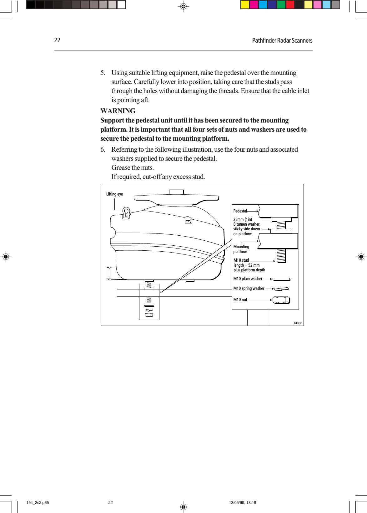 22 Pathfinder Radar Scanners5. Using suitable lifting equipment, raise the pedestal over the mountingsurface. Carefully lower into position, taking care that the studs passthrough the holes without damaging the threads. Ensure that the cable inletis pointing aft.WARNINGSupport the pedestal unit until it has been secured to the mountingplatform. It is important that all four sets of nuts and washers are used tosecure the pedestal to the mounting platform.6. Referring to the following illustration, use the four nuts and associatedwashers supplied to secure the pedestal.Grease the nuts.If required, cut-off any excess stud.Pedestal25mm (1in)Bitumen washer,sticky side downon platformMountingplatformLifting eyeM10 plain washerM10 spring washerM10 studlength = 52 mmplus platform depthM10 nutD4573-1154_2c2.p65 13/05/99, 13:1822