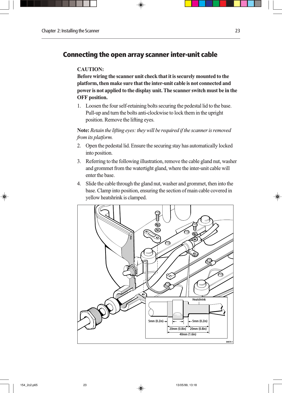 Chapter  2: Installing the Scanner 23Connecting the open array scanner inter-unit cableCAUTION:Before wiring the scanner unit check that it is securely mounted to theplatform, then make sure that the inter-unit cable is not connected andpower is not applied to the display unit. The scanner switch must be in theOFF position.1. Loosen the four self-retaining bolts securing the pedestal lid to the base.Pull-up and turn the bolts anti-clockwise to lock them in the uprightposition. Remove the lifting eyes.Note: Retain the lifting eyes: they will be required if the scanner is removedfrom its platform.2. Open the pedestal lid. Ensure the securing stay has automatically lockedinto position.3. Referring to the following illustration, remove the cable gland nut, washerand grommet from the watertight gland, where the inter-unit cable willenter the base.4. Slide the cable through the gland nut, washer and grommet, then into thebase. Clamp into position, ensuring the section of main cable covered inyellow heatshrink is clamped.D4575-120mm (0.8in)40mm (1.6in)20mm (0.8in)5mm (0.2in) 5mm (0.2in)Heatshrink154_2c2.p65 13/05/99, 13:1823