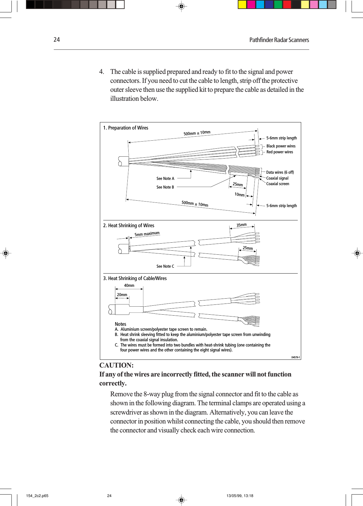 24 Pathfinder Radar Scanners4. The cable is supplied prepared and ready to fit to the signal and powerconnectors. If you need to cut the cable to length, strip off the protectiveouter sleeve then use the supplied kit to prepare the cable as detailed in theillustration below.500mm ± 10mm500mm ± 10mmBlack power wires Data wires (6 off) Coaxial signalCoaxial screenRed power wires 25mm10mmSee Note B35mm5mm maximum25mm20mmSee Note ASee Note C40mm1. Preparation of Wires2. Heat Shrinking of Wires3. Heat Shrinking of Cable/WiresNotesA.  Aluminium screen/polyester tape screen to remain.B.  Heat shrink sleeving fitted to keep the aluminium/polyester tape screen from unwinding      from the coaxial signal insulation.C.  The wires must be formed into two bundles with heat-shrink tubing (one containing the     four power wires and the other containing the eight signal wires).D4579-15-6mm strip length5-6mm strip lengthCAUTION:If any of the wires are incorrectly fitted, the scanner will not functioncorrectly.Remove the 8-way plug from the signal connector and fit to the cable asshown in the following diagram. The terminal clamps are operated using ascrewdriver as shown in the diagram. Alternatively, you can leave theconnector in position whilst connecting the cable, you should then removethe connector and visually check each wire connection.154_2c2.p65 13/05/99, 13:1824