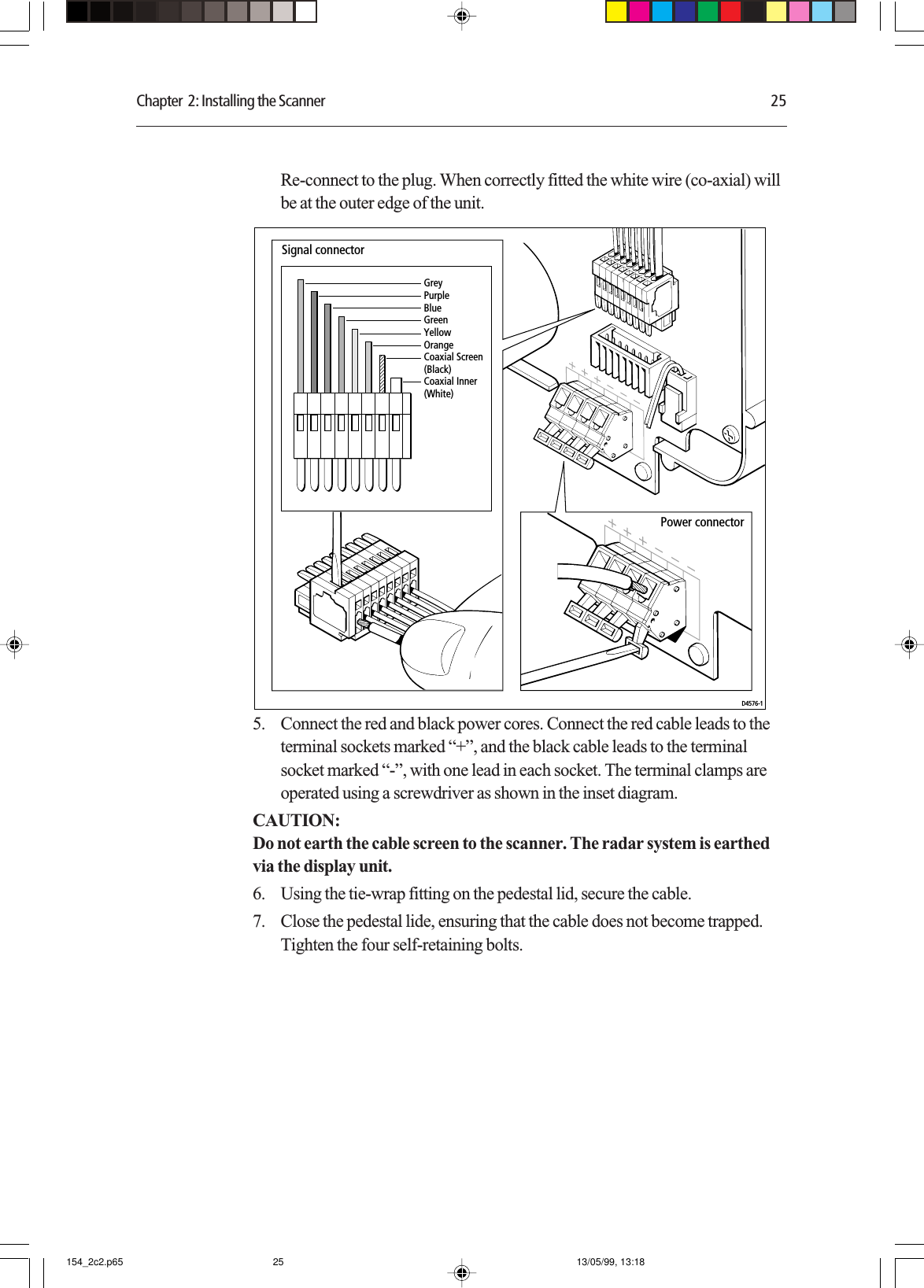 Chapter  2: Installing the Scanner 25Re-connect to the plug. When correctly fitted the white wire (co-axial) willbe at the outer edge of the unit.GreyPurpleBlueGreenYellowOrangeCoaxial Screen (Black)Coaxial Inner (White)Signal connectorPower connectorD4576-15. Connect the red and black power cores. Connect the red cable leads to theterminal sockets marked “+”, and the black cable leads to the terminalsocket marked “-”, with one lead in each socket. The terminal clamps areoperated using a screwdriver as shown in the inset diagram.CAUTION:Do not earth the cable screen to the scanner. The radar system is earthedvia the display unit.6. Using the tie-wrap fitting on the pedestal lid, secure the cable.7. Close the pedestal lide, ensuring that the cable does not become trapped.Tighten the four self-retaining bolts.154_2c2.p65 13/05/99, 13:1825