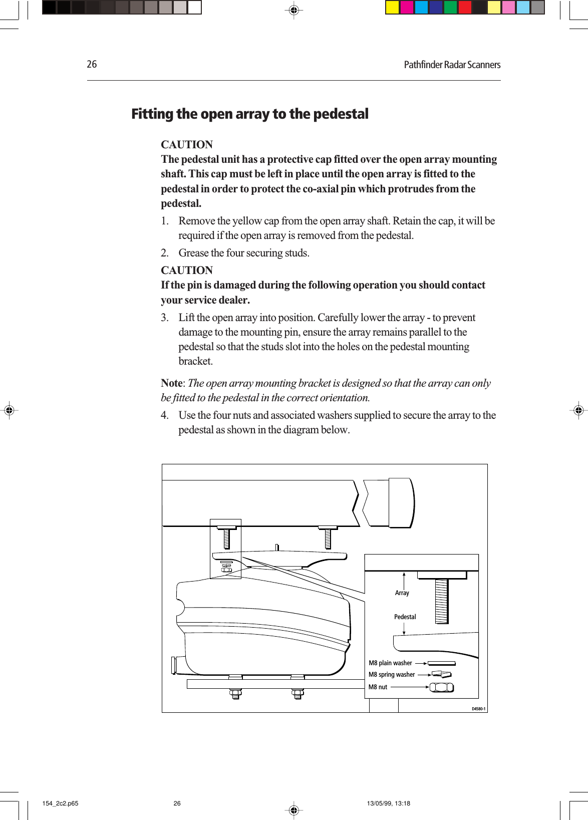 26 Pathfinder Radar ScannersFitting the open array to the pedestalCAUTIONThe pedestal unit has a protective cap fitted over the open array mountingshaft. This cap must be left in place until the open array is fitted to thepedestal in order to protect the co-axial pin which protrudes from thepedestal.1. Remove the yellow cap from the open array shaft. Retain the cap, it will berequired if the open array is removed from the pedestal.2. Grease the four securing studs.CAUTIONIf the pin is damaged during the following operation you should contactyour service dealer.3. Lift the open array into position. Carefully lower the array - to preventdamage to the mounting pin, ensure the array remains parallel to thepedestal so that the studs slot into the holes on the pedestal mountingbracket.Note: The open array mounting bracket is designed so that the array can onlybe fitted to the pedestal in the correct orientation.4. Use the four nuts and associated washers supplied to secure the array to thepedestal as shown in the diagram below.D4580-1M8 plain washerM8 spring washerM8 nutArrayPedestal154_2c2.p65 13/05/99, 13:1826