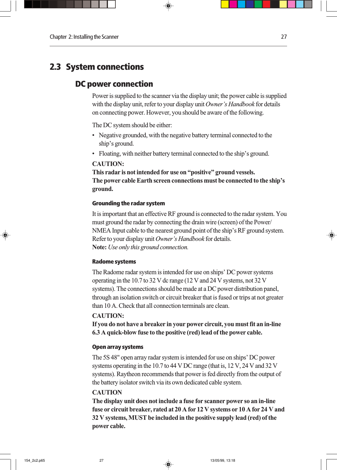 Chapter  2: Installing the Scanner 272.3   System connectionsDC power connectionPower is supplied to the scanner via the display unit; the power cable is suppliedwith the display unit, refer to your display unit Owner’s Handbook for detailson connecting power. However, you should be aware of the following.The DC system should be either:• Negative grounded, with the negative battery terminal connected to theship’s ground.• Floating, with neither battery terminal connected to the ship’s ground.CAUTION:This radar is not intended for use on “positive” ground vessels.The power cable Earth screen connections must be connected to the ship’sground.Grounding the radar systemIt is important that an effective RF ground is connected to the radar system. Youmust ground the radar by connecting the drain wire (screen) of the Power/NMEA Input cable to the nearest ground point of the ship’s RF ground system.Refer to your display unit Owner’s Handbook for details.Note: Use only this ground connection.Radome systemsThe Radome radar system is intended for use on ships’ DC power systemsoperating in the 10.7 to 32 V dc range (12 V and 24 V systems, not 32 Vsystems). The connections should be made at a DC power distribution panel,through an isolation switch or circuit breaker that is fused or trips at not greaterthan 10 A. Check that all connection terminals are clean.CAUTION:If you do not have a breaker in your power circuit, you must fit an in-line6.3 A quick-blow fuse to the positive (red) lead of the power cable.Open array systemsThe 5S 48&quot; open array radar system is intended for use on ships’ DC powersystems operating in the 10.7 to 44 V DC range (that is, 12 V, 24 V and 32 Vsystems). Raytheon recommends that power is fed directly from the output ofthe battery isolator switch via its own dedicated cable system.CAUTIONThe display unit does not include a fuse for scanner power so an in-linefuse or circuit breaker, rated at 20 A for 12 V systems or 10 A for 24 V and32 V systems, MUST be included in the positive supply lead (red) of thepower cable.154_2c2.p65 13/05/99, 13:1827