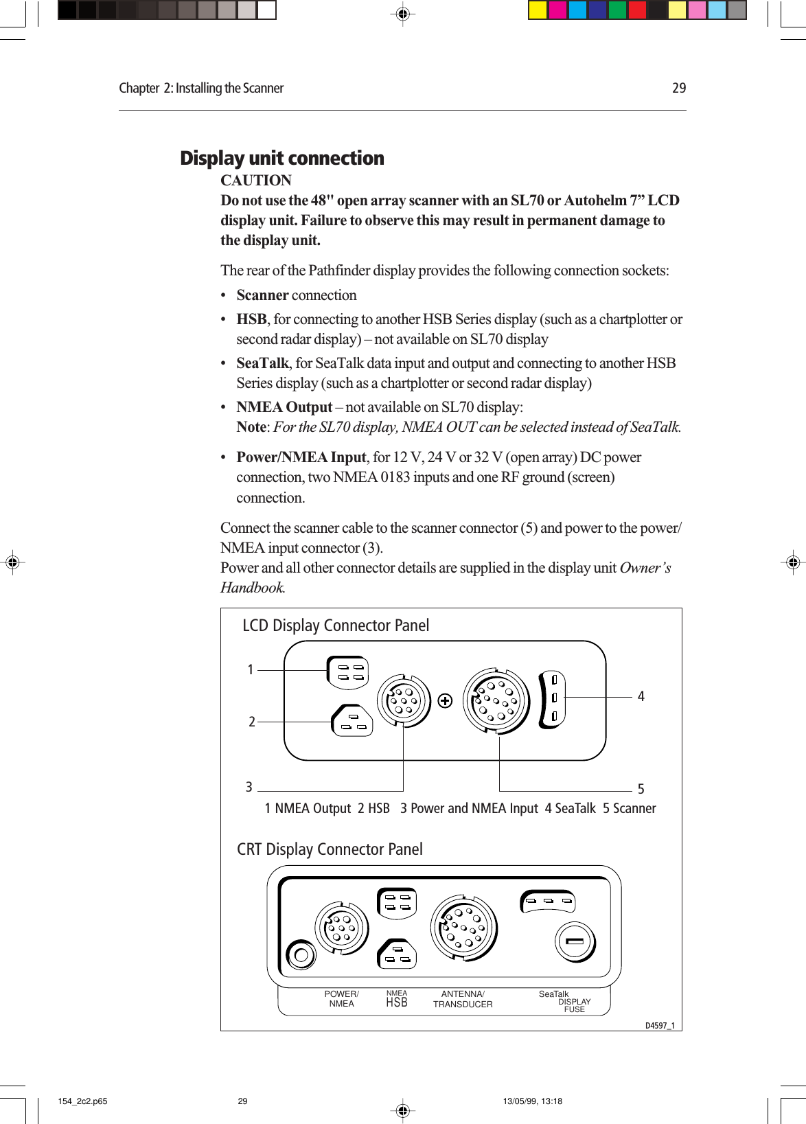 Chapter  2: Installing the Scanner 29Display unit connectionCAUTIONDo not use the 48&quot; open array scanner with an SL70 or Autohelm 7” LCDdisplay unit. Failure to observe this may result in permanent damage tothe display unit.The rear of the Pathfinder display provides the following connection sockets:•Scanner connection•HSB, for connecting to another HSB Series display (such as a chartplotter orsecond radar display) – not available on SL70 display•SeaTalk, for SeaTalk data input and output and connecting to another HSBSeries display (such as a chartplotter or second radar display)•NMEA Output – not available on SL70 display:Note: For the SL70 display, NMEA OUT can be selected instead of SeaTalk.•Power/NMEA Input, for 12 V, 24 V or 32 V (open array) DC powerconnection, two NMEA 0183 inputs and one RF ground (screen)connection.Connect the scanner cable to the scanner connector (5) and power to the power/NMEA input connector (3).Power and all other connector details are supplied in the display unit Owner’sHandbook.POWER/NMEA ANTENNA/TRANSDUCERNMEA SeaTalkDISPLAYFUSEHSB12345LCD Display Connector PanelCRT Display Connector PanelD4597_11 NMEA Output  2 HSB   3 Power and NMEA Input  4 SeaTalk  5 Scanner 154_2c2.p65 13/05/99, 13:1829