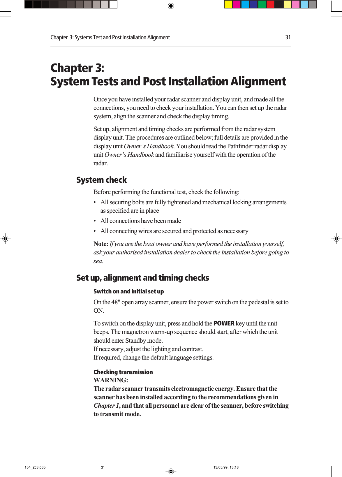 Chapter  3: Systems Test and Post Installation Alignment 31Chapter 3:System Tests and Post Installation AlignmentOnce you have installed your radar scanner and display unit, and made all theconnections, you need to check your installation. You can then set up the radarsystem, align the scanner and check the display timing.Set up, alignment and timing checks are performed from the radar systemdisplay unit. The procedures are outlined below; full details are provided in thedisplay unit Owner’s Handbook. You should read the Pathfinder radar displayunit Owner’s Handbook and familiarise yourself with the operation of theradar.System checkBefore performing the functional test, check the following:• All securing bolts are fully tightened and mechanical locking arrangementsas specified are in place• All connections have been made• All connecting wires are secured and protected as necessaryNote: If you are the boat owner and have performed the installation yourself,ask your authorised installation dealer to check the installation before going tosea.Set up, alignment and timing checksSwitch on and initial set upOn the 48&quot; open array scanner, ensure the power switch on the pedestal is set toON.To switch on the display unit, press and hold the POWER key until the unitbeeps. The magnetron warm-up sequence should start, after which the unitshould enter Standby mode.If necessary, adjust the lighting and contrast.If required, change the default language settings.Checking transmissionWARNING:The radar scanner transmits electromagnetic energy. Ensure that thescanner has been installed according to the recommendations given inChapter 1, and that all personnel are clear of the scanner, before switchingto transmit mode.154_2c3.p65 13/05/99, 13:1831