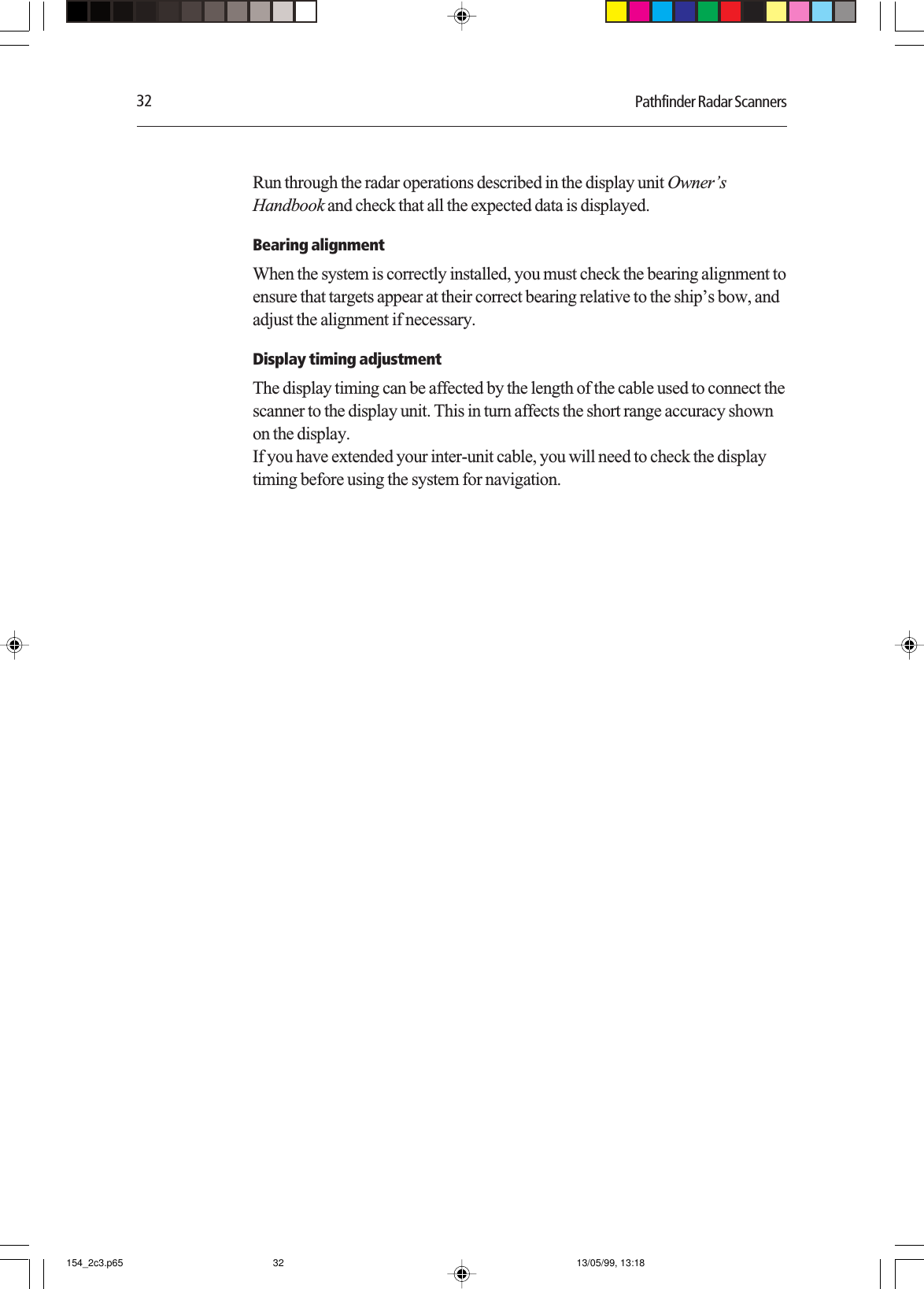 32 Pathfinder Radar ScannersRun through the radar operations described in the display unit Owner’sHandbook and check that all the expected data is displayed.Bearing alignmentWhen the system is correctly installed, you must check the bearing alignment toensure that targets appear at their correct bearing relative to the ship’s bow, andadjust the alignment if necessary.Display timing adjustmentThe display timing can be affected by the length of the cable used to connect thescanner to the display unit. This in turn affects the short range accuracy shownon the display.If you have extended your inter-unit cable, you will need to check the displaytiming before using the system for navigation.154_2c3.p65 13/05/99, 13:1832