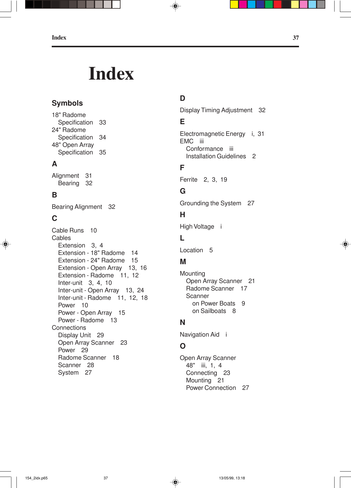 Index 37IndexSymbols18&quot; RadomeSpecification 3324&quot; RadomeSpecification 3448&quot; Open ArraySpecification 35AAlignment 31Bearing 32BBearing Alignment 32CCable Runs 10CablesExtension 3, 4Extension - 18&quot; Radome 14Extension - 24&quot; Radome 15Extension - Open Array 13, 16Extension - Radome 11, 12Inter-unit 3, 4, 10Inter-unit - Open Array 13, 24Inter-unit - Radome 11, 12, 18Power 10Power - Open Array 15Power - Radome 13ConnectionsDisplay Unit 29Open Array Scanner 23Power 29Radome Scanner 18Scanner 28System 27DDisplay Timing Adjustment 32EElectromagnetic Energy i, 31EMC iiiConformance iiiInstallation Guidelines 2FFerrite 2, 3, 19GGrounding the System 27HHigh Voltage iLLocation 5MMountingOpen Array Scanner 21Radome Scanner 17Scanneron Power Boats 9on Sailboats 8NNavigation Aid iOOpen Array Scanner48&quot; iii, 1, 4Connecting 23Mounting 21Power Connection 27154_2idx.p65 13/05/99, 13:1837